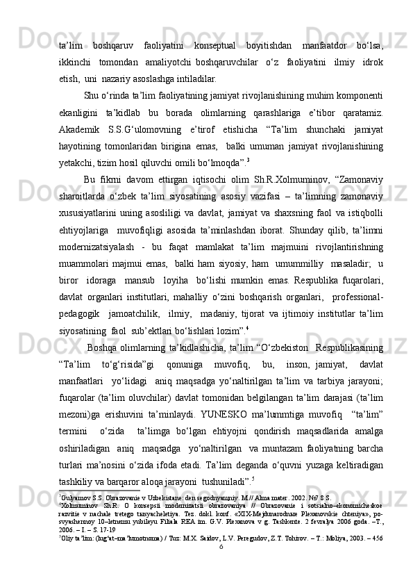 ta’lim     boshqaruv     faoliyatini     konseptual     boyitishdan     manfaatdor     bo‘lsa,
ikkinchi     tomondan     amaliyotchi   boshqaruvchilar     o‘z     faoliyatini     ilmiy     idrok
etish,  uni  nazariy asoslashga intiladilar.
Shu o‘rinda ta’lim faoliyatining jamiyat rivojlanishining muhim komponenti
ekanligini   ta’kidlab   bu   borada   olimlarning   qarashlariga   e’tibor   qaratamiz.
Akademik   S.S.G‘ulomovning   e’tirof   etishicha   “Ta’lim   shunchaki   jamiyat
hayotining   tomonlaridan   birigina   emas,     balki   umuman   jamiyat   rivojlanishining
yetakchi, tizim hosil qiluvchi omili bo‘lmoqda”. 3
Bu   fikrni   davom   ettirgan   iqtisochi   olim   Sh.R.Xolmuminov,   “Zamonaviy
sharoitlarda   o‘zbek   ta’lim   siyosatining   asosiy   vazifasi   –   ta’limning   zamonaviy
xususiyatlarini   uning   asosliligi   va   davlat,   jamiyat   va   shaxsning   faol   va   istiqbolli
ehtiyojlariga     muvofiqligi   asosida   ta’minlashdan   iborat.   Shunday   qilib,   ta’limni
modernizatsiyalash   -   bu   faqat   mamlakat   ta’lim   majmuini   rivojlantirishning
muammolari   majmui   emas,     balki   ham   siyosiy,   ham     umummilliy     masaladir;     u
biror     idoraga     mansub     loyiha     bo‘lishi   mumkin   emas.   Respublika   fuqarolari,
davlat   organlari   institutlari,   mahalliy   o‘zini   boshqarish   organlari,     professional-
pedagogik     jamoatchilik,     ilmiy,     madaniy,   tijorat   va   ijtimoiy   institutlar   ta’lim
siyosatining  faol  sub’ektlari bo‘lishlari lozim”. 4
  Boshqa   olimlarning   ta’kidlashicha,   ta’lim   “O‘zbekiston     Respublikasining
“Ta’lim     to‘g‘risida”gi     qonuniga     muvofiq,     bu,     inson,   jamiyat,     davlat
manfaatlari     yo‘lidagi     aniq   maqsadga   yo‘naltirilgan   ta’lim   va   tarbiya   jarayoni;
fuqarolar   (ta’lim   oluvchilar)   davlat   tomonidan   belgilangan   ta’lim   darajasi   (ta’lim
mezoni)ga   erishuvini   ta’minlaydi.   YUNESKO   ma’lummtiga   muvofiq     “ta’lim”
termini     o‘zida     ta’limga   bo‘lgan   ehtiyojni   qondirish   maqsadlarida   amalga
oshiriladigan     aniq     maqsadga     yo‘naltirilgan     va   muntazam   faoliyatning   barcha
turlari   ma’nosini   o‘zida   ifoda   etadi.   Ta’lim   deganda   o‘quvni   yuzaga   keltiradigan
tashkiliy va barqaror aloqa jarayoni  tushuniladi”. 5
3
Gulyamov S.S. Obrazovanie v Uzbekistane : den segodnya щ niy. M.// Alma mater . 2002. №7 8 S.
4
Xolmuminov     Sh.R.     O     konsepsii     modernizatsii     obrazovaniya     //     Obrazovanie     i     sotsialno–ekonomicheskoe
razvitie   v   nachale   tretego   tыsyacheletiya.   Tez.   dokl.   konf.   «XIX-Mejdunarodnыe   Plexanovskie   chteniya»,   po-
svyashennoy   10–letnemu   yubileyu   Filiala   REA   im.   G.V.   Plexanova   v   g.   Tashkente.   2   fevralya   2006   goda.   –T.,
2006. – I. – S. 17-19
5
Oliy ta’lim: (lug‘at–ma’lumotnoma) / Tuz: M.X. Saidov, L.V. Peregudov, Z.T. Tohirov. – T.: Moliya, 2003. – 456
6 