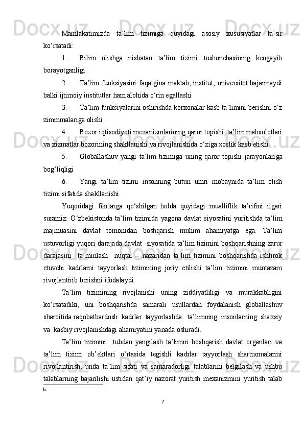Mamlakatimizda   ta’lim   tizimiga   quyidagi   asosiy   xususiyatlar   ta’sir
ko‘rsatadi:
1. Bilim   olishga   nisbatan   ta’lim   tizimi   tushunchasining   kengayib
borayotganligi.
2. Ta’lim funksiyasini  faqatgina maktab, institut, universitet  bajarmaydi
balki ijtimoiy institutlar ham alohida o‘rin egall ash i.
3. Ta’lim funksiyalarini oshirishda korxonalar kasb ta’limini berishni o‘z
zimmmalariga olishi.
4. Bozor iqtisodiyoti mexanizmlarining qaror topishi, ta’lim mahsulotlari
va xizmatlar bozorining shakllanishi va rivojlanishida o‘ziga xoslik kasb etishi.
5. Global lashuv   yangi   ta’lim   tizimi g a   uning   qaror   topishi   jarayonlari ga
bog’liqligi
6. Yangi   ta’lim   tizimi   insonning   butun   umri   mobaynida   ta’lim   olish
tizimi sifatida shakllan ishi . 
Yuqoridagi   fikrlarga   qo‘shilgan   holda   quyidagi   mualliflik   ta’rifini   ilgari
suramiz:   O‘zbekistonda   ta’lim   tizimida   yagona   davlat   siyosatini   yuritishda   ta’lim
majmuasini   davlat   tomonidan   boshqarish   muhim   ahamiyatga   ega.   Ta’lim
ustuvorligi yuqori darajada davlat   siyosatida ta’lim tizimini boshqarishning zarur
darajasini     ta’minlash     nuqtai   –   nazaridan   ta’lim   tizimini   boshqarishda   ishtirok
etuvchi   kadrlarni   tayyorlash   tizimining   joriy   etilishi   ta’lim   tizimini   muntazam
rivojlantirib borishni ifodalaydi.
Ta’lim   tizimining   rivojlanishi   uning   ziddiyatliligi   va   murakkabligini
ko‘rsatadiki,   uni   boshqarishda   samarali   usullardan   foydalanish   globallashuv
sharoitida raqobatbardosh  kadrlar  tayyorlashda   ta’limning  insonlarning  shaxsiy
va  kasbiy rivojlanishdagi ahamiyatini yanada oshiradi.
Ta’lim   tizimini     tubdan   yangilash   ta’limni   boshqarish   davlat   organlari   va
ta’lim   tizimi   ob’ektlari   o‘rtasida   tegishli   kadrlar   tayyorlash   shartnomalarini
rivojlantirish,   unda   ta’lim   sifati   va   samaradorligi   talablarini   belgilash   va   ushbu
talablarning   bajarilishi   ustidan   qat’iy   nazorat   yuritish   mexanizmini   yuritish   talab
b.
7 
