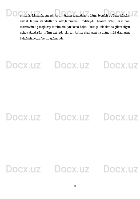 qilinadi. Mamlakatimizda ta’lim tizimi xizmatlari sifatiga tegishli bo‘lgan talablar
davlat   ta’lim   standartlarini   rivojlantirishni   ifodalaydi.   Asosiy   ta’lim   dasturlari
mazmunining majburiy minimumi, yuklama hajmi, boshqa talablar belgilanadigan
ushbu standartlar ta’lim tizimida olingan ta’lim darajasini va uning sifat darajasini
baholash negizi bo‘lib qolmoqda.
8 