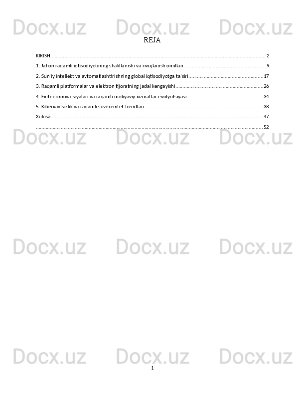 REJA
KIRISH .......................................................................................................................................................... 2
1. Jahon raqamli iqtisodiyotining shakllanishi va rivojlanish omillari ........................................................... 9
2. Sun’iy intellekt va avtomatlashtirishning global iqtisodiyotga ta’siri ..................................................... 17
3. Raqamli platformalar va elektron tijoratning jadal kengayishi ............................................................... 26
4. Fintex innovatsiyalari va raqamli moliyaviy xizmatlar evolyutsiyasi ....................................................... 34
5. Kibеrxavfsizlik va raqamli suverenitet trendlari ..................................................................................... 38
Xulosa ........................................................................................................................................................ 47
................................................................................................................................................................... 52
1 