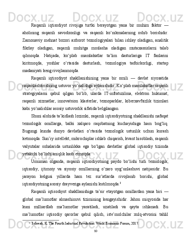 Raqamli   iqtisodiyot   rivojiga   turtki   berayotgan   yana   bir   muhim   faktor   —
aholining   raqamli   savodxonligi   va   raqamli   ko‘nikmalarning   oshib   borishidir.
Zamonaviy   mehnat   bozori   axborot   texnologiyalari   bilan   ishlay   oladigan,   analitik
fikrlay   oladigan,   raqamli   muhitga   moslasha   oladigan   mutaxassislarni   talab
qilmoqda.   Natijada,   ko‘plab   mamlakatlar   ta’lim   dasturlariga   IT   fanlarini
kiritmoqda,   yoshlar   o‘rtasida   dasturlash,   texnologiya   tadbirkorligi,   startap
madaniyati keng rivojlanmoqda.
Raqamli   iqtisodiyot   shakllanishining   yana   bir   omili   —   davlat   siyosatida
raqamlashtirishning ustuvor yo‘nalishga aylanishidir. Ko‘plab mamlakatlar raqamli
strategiyalarni   qabul   qilgan   bo‘lib,   ularda   IT-infratuzilma,   elektron   hukumat,
raqamli   xizmatlar,   innovatsion   klasterlar,   texnoparklar,   kibеrxavfsizlik   tizimlari
kabi yo‘nalishlar asosiy ustuvorlik sifatida belgilangan.
Shuni alohida ta’kidlash lozimki, raqamli iqtisodiyotning shakllanishi nafaqat
texnologik   omillarga,   balki   xalqaro   raqobatning   kuchayishiga   ham   bog‘liq.
Bugungi   kunda   dunyo   davlatlari   o‘rtasida   texnologik   ustunlik   uchun   kurash
ketmoqda. Sun’iy intellekt, mikrochiplar ishlab chiqarish, kvant hisoblash, raqamli
valyutalar   sohalarida   ustunlikka   ega   bo‘lgan   davlatlar   global   iqtisodiy   tizimda
yetakchi bo‘lishi aniqlik kasb etmoqda.
Umuman   olganda,   raqamli   iqtisodiyotning   paydo   bo‘lishi   turli   texnologik,
iqtisodiy,   ijtimoiy   va   siyosiy   omillarning   o‘zaro   uyg‘unlashuvi   natijasidir.   Bu
jarayon   kelgusi   yillarda   ham   tez   sur’atlarda   rivojlanib   borishi,   global
iqtisodiyotning asosiy drayveriga aylanishi kutilmoqda. 2
Raqamli   iqtisodiyot   shakllanishiga   ta’sir   etayotgan   omillardan   yana   biri   —
global   ma’lumotlar   almashinuvi   tizimining   kengayishidir.   Jahon   miqyosida   har
kuni   milliardlab   ma’lumotlar   yaratiladi,   uzatiladi   va   qayta   ishlanadi.   Bu
ma’lumotlar   iqtisodiy   qarorlar   qabul   qilish,   iste’molchilar   xulq-atvorini   tahlil
2
   Schwab, K. The Fourth Industrial Revolution. World Economic Forum, 2017.
10 
