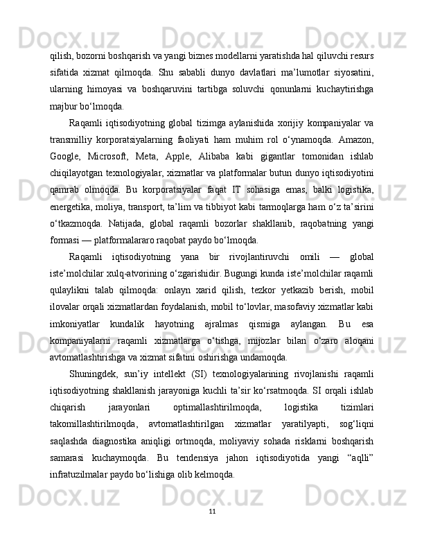 qilish, bozorni boshqarish va yangi biznes modellarni yaratishda hal qiluvchi resurs
sifatida   xizmat   qilmoqda.   Shu   sababli   dunyo   davlatlari   ma’lumotlar   siyosatini,
ularning   himoyasi   va   boshqaruvini   tartibga   soluvchi   qonunlarni   kuchaytirishga
majbur bo‘lmoqda.
Raqamli   iqtisodiyotning   global   tizimga   aylanishida   xorijiy   kompaniyalar   va
transmilliy   korporatsiyalarning   faoliyati   ham   muhim   rol   o‘ynamoqda.   Amazon,
Google,   Microsoft,   Meta,   Apple,   Alibaba   kabi   gigantlar   tomonidan   ishlab
chiqilayotgan texnologiyalar, xizmatlar va platformalar butun dunyo iqtisodiyotini
qamrab   olmoqda.   Bu   korporatsiyalar   faqat   IT   sohasiga   emas,   balki   logistika,
energetika, moliya, transport, ta’lim va tibbiyot kabi tarmoqlarga ham o‘z ta’sirini
o‘tkazmoqda.   Natijada,   global   raqamli   bozorlar   shakllanib,   raqobatning   yangi
formasi — platformalararo raqobat paydo bo‘lmoqda.
Raqamli   iqtisodiyotning   yana   bir   rivojlantiruvchi   omili   —   global
iste’molchilar xulq-atvorining o‘zgarishidir. Bugungi kunda iste’molchilar raqamli
qulaylikni   talab   qilmoqda:   onlayn   xarid   qilish,   tezkor   yetkazib   berish,   mobil
ilovalar orqali xizmatlardan foydalanish, mobil to‘lovlar, masofaviy xizmatlar kabi
imkoniyatlar   kundalik   hayotning   ajralmas   qismiga   aylangan.   Bu   esa
kompaniyalarni   raqamli   xizmatlarga   o‘tishga,   mijozlar   bilan   o‘zaro   aloqani
avtomatlashtirishga va xizmat sifatini oshirishga undamoqda.
Shuningdek,   sun’iy   intellekt   (SI)   texnologiyalarining   rivojlanishi   raqamli
iqtisodiyotning shakllanish jarayoniga kuchli ta’sir ko‘rsatmoqda. SI orqali ishlab
chiqarish   jarayonlari   optimallashtirilmoqda,   logistika   tizimlari
takomillashtirilmoqda,   avtomatlashtirilgan   xizmatlar   yaratilyapti,   sog‘liqni
saqlashda   diagnostika   aniqligi   ortmoqda,   moliyaviy   sohada   risklarni   boshqarish
samarasi   kuchaymoqda.   Bu   tendensiya   jahon   iqtisodiyotida   yangi   “aqlli”
infratuzilmalar paydo bo‘lishiga olib kelmoqda.
11 
