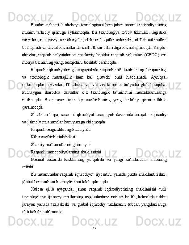 Bundan tashqari, blokcheyn texnologiyasi ham jahon raqamli iqtisodiyotining
muhim   tarkibiy   qismiga   aylanmoqda.   Bu   texnologiya   to‘lov   tizimlari,   logistika
zanjirlari, moliyaviy tranzaksiyalar, elektron hujjatlar aylanishi, intellektual mulkni
boshqarish va davlat xizmatlarida shaffoflikni oshirishga xizmat qilmoqda. Kripto-
aktivlar,   raqamli   valyutalar   va   markaziy   banklar   raqamli   valutalari   (CBDC)   esa
moliya tizimining yangi bosqichini boshlab bermoqda.
Raqamli   iqtisodiyotning   kengayishida   raqamli   infratuzilmaning   barqarorligi
va   texnologik   mustaqillik   ham   hal   qiluvchi   omil   hisoblanadi.   Ayniqsa,
mikrochiplar,   serverlar,   IT-uskuna   va   dasturiy   ta’minot   bo‘yicha   global   raqobat
kuchaygan   sharoitda   davlatlar   o‘z   texnologik   ta’minotini   mustahkamlashga
intilmoqda.   Bu   jarayon   iqtisodiy   xavfsizlikning   yangi   tarkibiy   qismi   sifatida
qaralmoqda.
Shu   bilan   birga,   raqamli   iqtisodiyot   taraqqiyoti   davomida   bir   qator   iqtisodiy
va ijtimoiy muammolar ham yuzaga chiqmoqda:
Raqamli tengsizlikning kuchayishi
Kibеrxavfsizlik tahdidlari
Shaxsiy ma’lumotlarning himoyasi
Raqamli monopoliyalarning shakllanishi
Mehnat   bozorida   kasblarning   yo‘qolishi   va   yangi   ko‘nikmalar   talabining
ortishi
Bu   muammolar   raqamli   iqtisodiyot   siyosatini   yanada   puxta   shakllantirishni,
global hamkorlikni kuchaytirishni talab qilmoqda.
Xulosa   qilib   aytganda,   jahon   raqamli   iqtisodiyotining   shakllanishi   turli
texnologik  va   ijtimoiy   omillarning   uyg‘unlashuvi   natijasi   bo‘lib,  kelajakda   ushbu
jarayon   yanada   tezlashishi   va   global   iqtisodiy   tuzilmanın   tubdan   yangilanishiga
olib kelishi kutilmoqda.
12 
