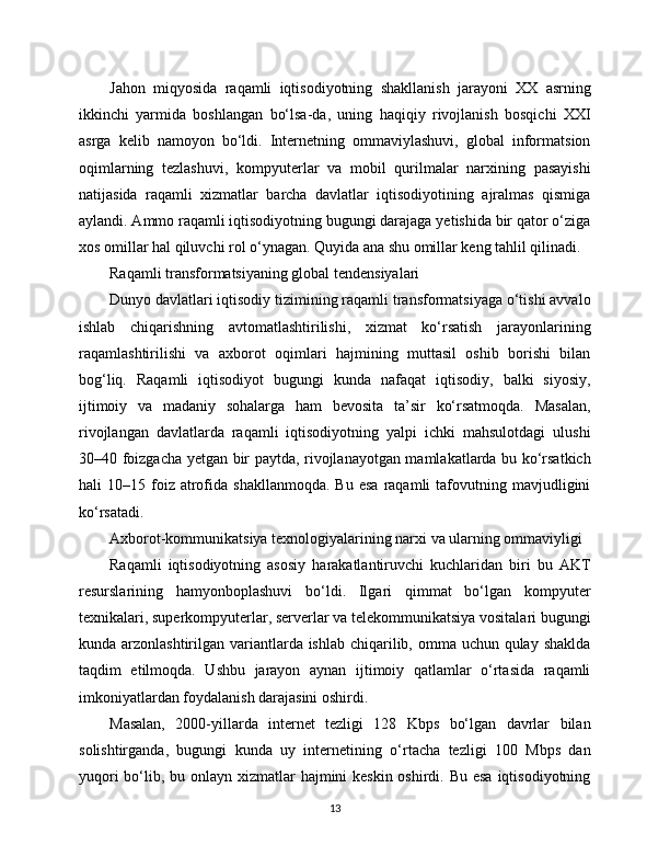 Jahon   miqyosida   raqamli   iqtisodiyotning   shakllanish   jarayoni   XX   asrning
ikkinchi   yarmida   boshlangan   bo‘lsa-da,   uning   haqiqiy   rivojlanish   bosqichi   XXI
asrga   kelib   namoyon   bo‘ldi.   Internetning   ommaviylashuvi,   global   informatsion
oqimlarning   tezlashuvi,   kompyuterlar   va   mobil   qurilmalar   narxining   pasayishi
natijasida   raqamli   xizmatlar   barcha   davlatlar   iqtisodiyotining   ajralmas   qismiga
aylandi. Ammo raqamli iqtisodiyotning bugungi darajaga yetishida bir qator o‘ziga
xos omillar hal qiluvchi rol o‘ynagan. Quyida ana shu omillar keng tahlil qilinadi.
Raqamli transformatsiyaning global tendensiyalari
Dunyo davlatlari iqtisodiy tizimining raqamli transformatsiyaga o‘tishi avvalo
ishlab   chiqarishning   avtomatlashtirilishi,   xizmat   ko‘rsatish   jarayonlarining
raqamlashtirilishi   va   axborot   oqimlari   hajmining   muttasil   oshib   borishi   bilan
bog‘liq.   Raqamli   iqtisodiyot   bugungi   kunda   nafaqat   iqtisodiy,   balki   siyosiy,
ijtimoiy   va   madaniy   sohalarga   ham   bevosita   ta’sir   ko‘rsatmoqda.   Masalan,
rivojlangan   davlatlarda   raqamli   iqtisodiyotning   yalpi   ichki   mahsulotdagi   ulushi
30–40 foizgacha yetgan bir paytda, rivojlanayotgan mamlakatlarda bu ko‘rsatkich
hali   10–15  foiz  atrofida  shakllanmoqda.   Bu  esa   raqamli  tafovutning  mavjudligini
ko‘rsatadi.
Axborot-kommunikatsiya texnologiyalarining narxi va ularning ommaviyligi
Raqamli   iqtisodiyotning   asosiy   harakatlantiruvchi   kuchlaridan   biri   bu   AKT
resurslarining   hamyonboplashuvi   bo‘ldi.   Ilgari   qimmat   bo‘lgan   kompyuter
texnikalari, superkompyuterlar, serverlar va telekommunikatsiya vositalari bugungi
kunda arzonlashtirilgan variantlarda ishlab chiqarilib, omma uchun qulay shaklda
taqdim   etilmoqda.   Ushbu   jarayon   aynan   ijtimoiy   qatlamlar   o‘rtasida   raqamli
imkoniyatlardan foydalanish darajasini oshirdi.
Masalan,   2000-yillarda   internet   tezligi   128   Kbps   bo‘lgan   davrlar   bilan
solishtirganda,   bugungi   kunda   uy   internetining   o‘rtacha   tezligi   100   Mbps   dan
yuqori  bo‘lib, bu onlayn xizmatlar hajmini keskin oshirdi. Bu esa iqtisodiyotning
13 