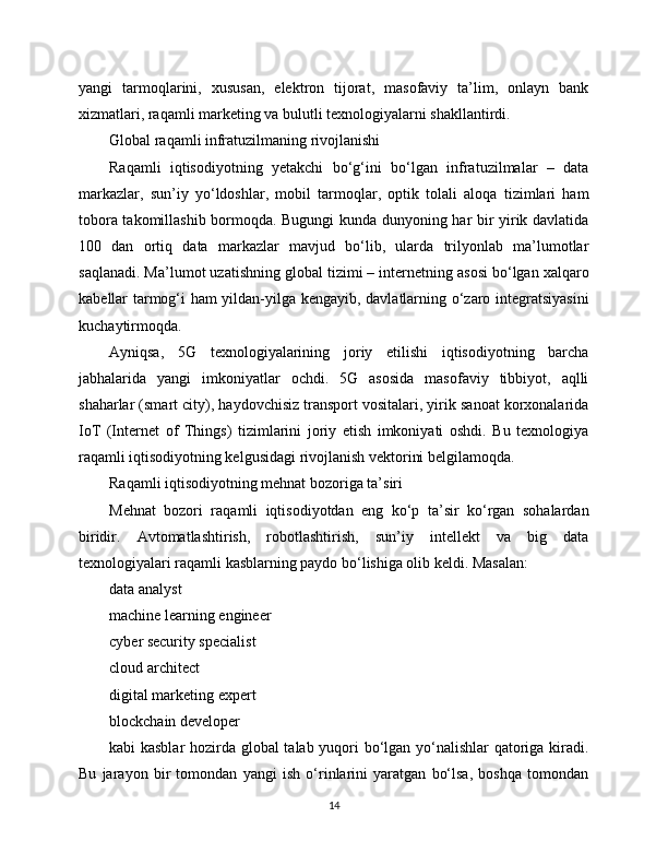 yangi   tarmoqlarini,   xususan,   elektron   tijorat,   masofaviy   ta’lim,   onlayn   bank
xizmatlari, raqamli marketing va bulutli texnologiyalarni shakllantirdi.
Global raqamli infratuzilmaning rivojlanishi
Raqamli   iqtisodiyotning   yetakchi   bo‘g‘ini   bo‘lgan   infratuzilmalar   –   data
markazlar,   sun’iy   yo‘ldoshlar,   mobil   tarmoqlar,   optik   tolali   aloqa   tizimlari   ham
tobora takomillashib bormoqda. Bugungi kunda dunyoning har bir yirik davlatida
100   dan   ortiq   data   markazlar   mavjud   bo‘lib,   ularda   trilyonlab   ma’lumotlar
saqlanadi. Ma’lumot uzatishning global tizimi – internetning asosi bo‘lgan xalqaro
kabellar tarmog‘i ham yildan-yilga kengayib, davlatlarning o‘zaro integratsiyasini
kuchaytirmoqda.
Ayniqsa,   5G   texnologiyalarining   joriy   etilishi   iqtisodiyotning   barcha
jabhalarida   yangi   imkoniyatlar   ochdi.   5G   asosida   masofaviy   tibbiyot,   aqlli
shaharlar (smart city), haydovchisiz transport vositalari, yirik sanoat korxonalarida
IoT   (Internet   of   Things)   tizimlarini   joriy   etish   imkoniyati   oshdi.   Bu   texnologiya
raqamli iqtisodiyotning kelgusidagi rivojlanish vektorini belgilamoqda.
Raqamli iqtisodiyotning mehnat bozoriga ta’siri
Mehnat   bozori   raqamli   iqtisodiyotdan   eng   ko‘p   ta’sir   ko‘rgan   sohalardan
biridir.   Avtomatlashtirish,   robotlashtirish,   sun’iy   intellekt   va   big   data
texnologiyalari raqamli kasblarning paydo bo‘lishiga olib keldi. Masalan:
data analyst
machine learning engineer
cyber security specialist
cloud architect
digital marketing expert
blockchain developer
kabi kasblar  hozirda global  talab yuqori bo‘lgan yo‘nalishlar  qatoriga kiradi.
Bu   jarayon   bir   tomondan   yangi   ish   o‘rinlarini   yaratgan   bo‘lsa,   boshqa   tomondan
14 
