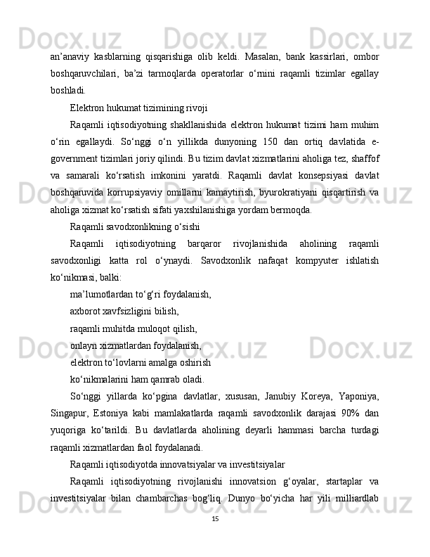 an’anaviy   kasblarning   qisqarishiga   olib   keldi.   Masalan,   bank   kassirlari,   ombor
boshqaruvchilari,   ba’zi   tarmoqlarda   operatorlar   o‘rnini   raqamli   tizimlar   egallay
boshladi.
Elektron hukumat tizimining rivoji
Raqamli   iqtisodiyotning   shakllanishida   elektron   hukumat   tizimi   ham   muhim
o‘rin   egallaydi.   So‘nggi   o‘n   yillikda   dunyoning   150   dan   ortiq   davlatida   e-
government tizimlari joriy qilindi. Bu tizim davlat xizmatlarini aholiga tez, shaffof
va   samarali   ko‘rsatish   imkonini   yaratdi.   Raqamli   davlat   konsepsiyasi   davlat
boshqaruvida   korrupsiyaviy   omillarni   kamaytirish,   byurokratiyani   qisqartirish   va
aholiga xizmat ko‘rsatish sifati yaxshilanishiga yordam bermoqda.
Raqamli savodxonlikning o‘sishi
Raqamli   iqtisodiyotning   barqaror   rivojlanishida   aholining   raqamli
savodxonligi   katta   rol   o‘ynaydi.   Savodxonlik   nafaqat   kompyuter   ishlatish
ko‘nikmasi, balki:
ma’lumotlardan to‘g‘ri foydalanish,
axborot xavfsizligini bilish,
raqamli muhitda muloqot qilish,
onlayn xizmatlardan foydalanish,
elektron to‘lovlarni amalga oshirish
ko‘nikmalarini ham qamrab oladi.
So‘nggi   yillarda   ko‘pgina   davlatlar,   xususan,   Janubiy   Koreya,   Yaponiya,
Singapur,   Estoniya   kabi   mamlakatlarda   raqamli   savodxonlik   darajasi   90%   dan
yuqoriga   ko‘tarildi.   Bu   davlatlarda   aholining   deyarli   hammasi   barcha   turdagi
raqamli xizmatlardan faol foydalanadi.
Raqamli iqtisodiyotda innovatsiyalar va investitsiyalar
Raqamli   iqtisodiyotning   rivojlanishi   innovatsion   g‘oyalar,   startaplar   va
investitsiyalar   bilan   chambarchas   bog‘liq.   Dunyo   bo‘yicha   har   yili   milliardlab
15 