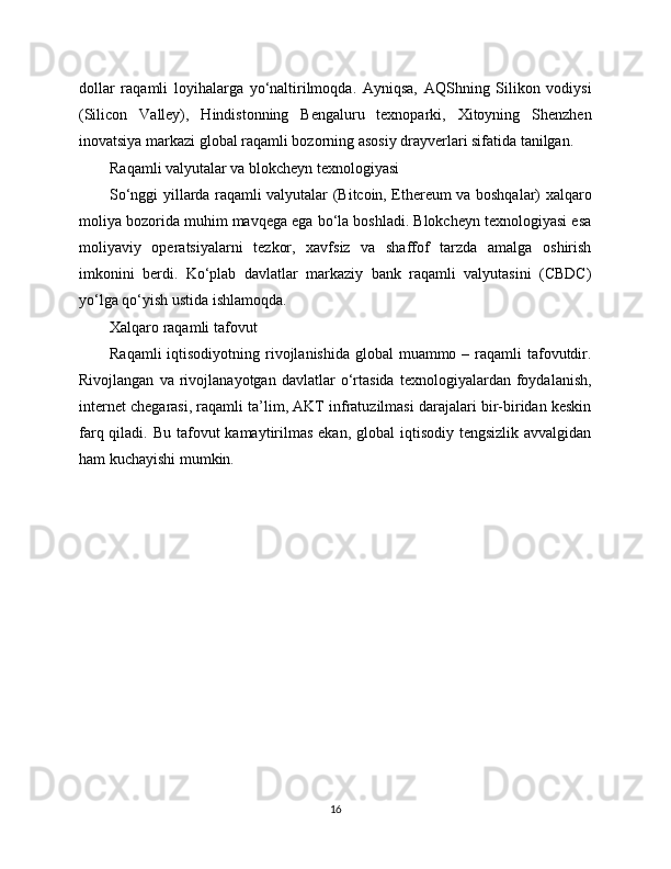 dollar   raqamli   loyihalarga   yo‘naltirilmoqda.   Ayniqsa,   AQShning   Silikon   vodiysi
(Silicon   Valley),   Hindistonning   Bengaluru   texnoparki,   Xitoyning   Shenzhen
inovatsiya markazi global raqamli bozorning asosiy drayverlari sifatida tanilgan.
Raqamli valyutalar va blokcheyn texnologiyasi
So‘nggi yillarda raqamli valyutalar (Bitcoin, Ethereum va boshqalar) xalqaro
moliya bozorida muhim mavqega ega bo‘la boshladi. Blokcheyn texnologiyasi esa
moliyaviy   operatsiyalarni   tezkor,   xavfsiz   va   shaffof   tarzda   amalga   oshirish
imkonini   berdi.   Ko‘plab   davlatlar   markaziy   bank   raqamli   valyutasini   (CBDC)
yo‘lga qo‘yish ustida ishlamoqda.
Xalqaro raqamli tafovut
Raqamli  iqtisodiyotning rivojlanishida global  muammo – raqamli  tafovutdir.
Rivojlangan   va   rivojlanayotgan   davlatlar   o‘rtasida   texnologiyalardan   foydalanish,
internet chegarasi, raqamli ta’lim, AKT infratuzilmasi darajalari bir-biridan keskin
farq qiladi. Bu tafovut  kamaytirilmas  ekan, global  iqtisodiy  tengsizlik avvalgidan
ham kuchayishi mumkin.
16 