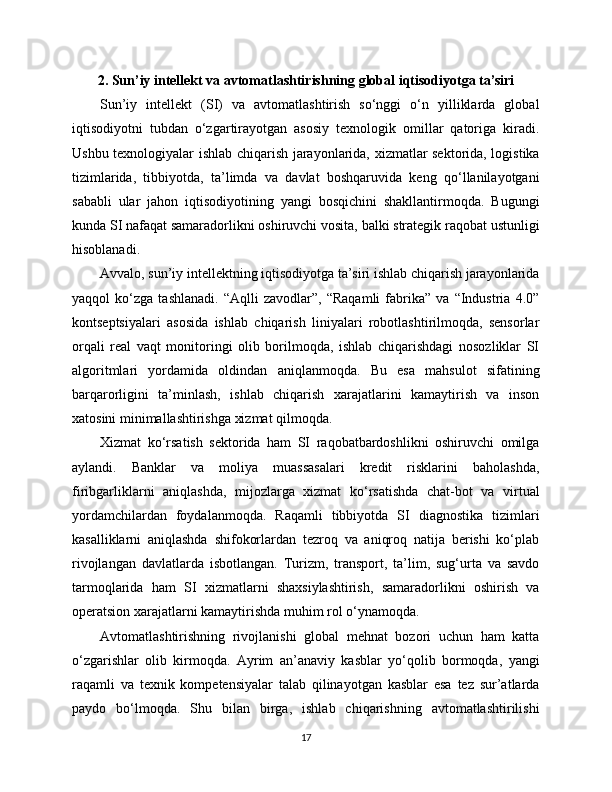 2. Sun’iy intellekt va avtomatlashtirishning global iqtisodiyotga ta’siri
Sun’iy   intellekt   (SI)   va   avtomatlashtirish   so‘nggi   o‘n   yilliklarda   global
iqtisodiyotni   tubdan   o‘zgartirayotgan   asosiy   texnologik   omillar   qatoriga   kiradi.
Ushbu texnologiyalar ishlab chiqarish jarayonlarida, xizmatlar sektorida, logistika
tizimlarida,   tibbiyotda,   ta’limda   va   davlat   boshqaruvida   keng   qo‘llanilayotgani
sababli   ular   jahon   iqtisodiyotining   yangi   bosqichini   shakllantirmoqda.   Bugungi
kunda SI nafaqat samaradorlikni oshiruvchi vosita, balki strategik raqobat ustunligi
hisoblanadi.
Avvalo, sun’iy intellektning iqtisodiyotga ta’siri ishlab chiqarish jarayonlarida
yaqqol   ko‘zga   tashlanadi.   “Aqlli   zavodlar”,   “Raqamli   fabrika”   va   “Industria   4.0”
kontseptsiyalari   asosida   ishlab   chiqarish   liniyalari   robotlashtirilmoqda,   sensorlar
orqali   real   vaqt   monitoringi   olib   borilmoqda,   ishlab   chiqarishdagi   nosozliklar   SI
algoritmlari   yordamida   oldindan   aniqlanmoqda.   Bu   esa   mahsulot   sifatining
barqarorligini   ta’minlash,   ishlab   chiqarish   xarajatlarini   kamaytirish   va   inson
xatosini minimallashtirishga xizmat qilmoqda.
Xizmat   ko‘rsatish   sektorida   ham   SI   raqobatbardoshlikni   oshiruvchi   omilga
aylandi.   Banklar   va   moliya   muassasalari   kredit   risklarini   baholashda,
firibgarliklarni   aniqlashda,   mijozlarga   xizmat   ko‘rsatishda   chat-bot   va   virtual
yordamchilardan   foydalanmoqda.   Raqamli   tibbiyotda   SI   diagnostika   tizimlari
kasalliklarni   aniqlashda   shifokorlardan   tezroq   va   aniqroq   natija   berishi   ko‘plab
rivojlangan   davlatlarda   isbotlangan.   Turizm,   transport,   ta’lim,   sug‘urta   va   savdo
tarmoqlarida   ham   SI   xizmatlarni   shaxsiylashtirish,   samaradorlikni   oshirish   va
operatsion xarajatlarni kamaytirishda muhim rol o‘ynamoqda.
Avtomatlashtirishning   rivojlanishi   global   mehnat   bozori   uchun   ham   katta
o‘zgarishlar   olib   kirmoqda.   Ayrim   an’anaviy   kasblar   yo‘qolib   bormoqda,   yangi
raqamli   va   texnik   kompetensiyalar   talab   qilinayotgan   kasblar   esa   tez   sur’atlarda
paydo   bo‘lmoqda.   Shu   bilan   birga,   ishlab   chiqarishning   avtomatlashtirilishi
17 