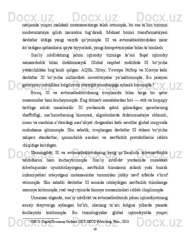 natijasida   yuqori   malakali   mutaxassislarga   talab   ortmoqda,   bu   esa   ta’lim   tizimini
modernizatsiya   qilish   zaruratini   tug‘diradi.   Mehnat   bozori   transformatsiyasi
davlatlar   oldiga   yangi   vazifa   qo‘ymoqda:   SI   va   avtomatlashtirishdan   zarar
ko‘radigan qatlamlarni qayta tayyorlash, yangi kompetensiyalar bilan ta’minlash.
Sun’iy   intellektning   jahon   iqtisodiy   tizimiga   ta’siri   faqat   iqtisodiy
samaradorlik   bilan   cheklanmaydi.   Global   raqobat   endilikda   SI   bo‘yicha
yetakchilikka   bog‘lanib   qolgan.   AQSh,   Xitoy,   Yevropa   Ittifoqi   va   Koreya   kabi
davlatlar   SI   bo‘yicha   milliardlab   investitsiyalar   yo‘naltirmoqda.   Bu   jarayon
geosiyosiy ustunlikni belgilovchi strategik musobaqaga aylanib bormoqda. 3
Biroq,   SI   va   avtomatlashtirishning   rivojlanishi   bilan   birga   bir   qator
muammolar ham kuchaymoqda. Eng dolzarb masalalardan biri — etik va huquqiy
tartibga   solish   masalasidir.   SI   yordamida   qabul   qilinadigan   qarorlarning
shaffofligi,   ma’lumotlarning   himoyasi,   algoritmlarda   diskriminatsiya   ehtimoli,
inson va mashina o‘rtasidagi mas’uliyat chegaralari kabi savollar global miqyosda
muhokama   qilinmoqda.   Shu   sababli,   rivojlangan   davlatlar   SI   etikasi   bo‘yicha
xalqaro   standartlar,   qonunchilik   asoslari   va   xavfsizlik   protokollarini   ishlab
chiqishga kirishgan.
Shuningdek,   SI   va   avtomatlashtirishning   keng   qo‘llanilishi   kibеrxavfsizlik
tahdidlarini   ham   kuchaytirmoqda.   Sun’iy   intellekt   yordamida   murakkab
kibеrhujumlar   uyushtirilayotgani,   xavfsizlik   tizimlarini   aldash   yoki   buzish
imkoniyatlari   ortayotgani   mutaxassislar   tomonidan   jiddiy   xavf   sifatida   e’tirof
etilmoqda.   Shu   sababli   davlatlar   SI   asosida   ishlaydigan   xavfsizlik   tizimlariga
sarmoya kiritmoqda, real vaqt rejimida himoya mexanizmlari ishlab chiqilmoqda.
Umuman olganda, sun’iy intellekt va avtomatlashtirish jahon iqtisodiyotining
asosiy   drayveriga   aylangan   bo‘lib,   ularning   ta’siri   kelgusi   yillarda   yanada
kuchayishi   kutilmoqda.   Bu   texnologiyalar   global   iqtisodiyotda   yuqori
3
  OECD. Digital Economy Outlook 2023. OECD Publishing, Paris, 2023.
18 