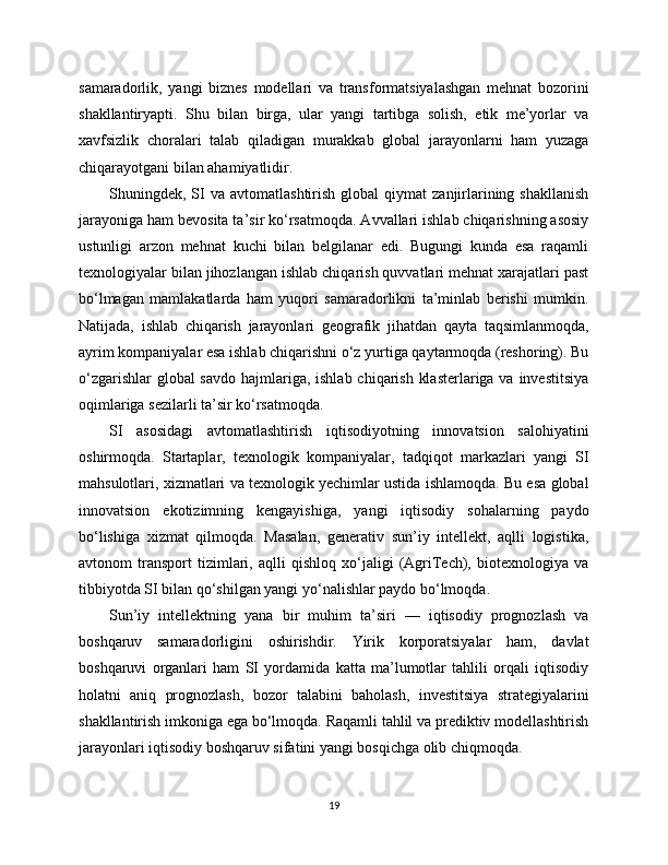 samaradorlik,   yangi   biznes   modellari   va   transformatsiyalashgan   mehnat   bozorini
shakllantiryapti.   Shu   bilan   birga,   ular   yangi   tartibga   solish,   etik   me’yorlar   va
xavfsizlik   choralari   talab   qiladigan   murakkab   global   jarayonlarni   ham   yuzaga
chiqarayotgani bilan ahamiyatlidir.
Shuningdek,  SI  va  avtomatlashtirish   global   qiymat   zanjirlarining  shakllanish
jarayoniga ham bevosita ta’sir ko‘rsatmoqda. Avvallari ishlab chiqarishning asosiy
ustunligi   arzon   mehnat   kuchi   bilan   belgilanar   edi.   Bugungi   kunda   esa   raqamli
texnologiyalar bilan jihozlangan ishlab chiqarish quvvatlari mehnat xarajatlari past
bo‘lmagan   mamlakatlarda   ham   yuqori   samaradorlikni   ta’minlab   berishi   mumkin.
Natijada,   ishlab   chiqarish   jarayonlari   geografik   jihatdan   qayta   taqsimlanmoqda,
ayrim kompaniyalar esa ishlab chiqarishni o‘z yurtiga qaytarmoqda (reshoring). Bu
o‘zgarishlar  global savdo  hajmlariga, ishlab chiqarish klasterlariga va investitsiya
oqimlariga sezilarli ta’sir ko‘rsatmoqda.
SI   asosidagi   avtomatlashtirish   iqtisodiyotning   innovatsion   salohiyatini
oshirmoqda.   Startaplar,   texnologik   kompaniyalar,   tadqiqot   markazlari   yangi   SI
mahsulotlari, xizmatlari va texnologik yechimlar ustida ishlamoqda. Bu esa global
innovatsion   ekotizimning   kengayishiga,   yangi   iqtisodiy   sohalarning   paydo
bo‘lishiga   xizmat   qilmoqda.   Masalan,   generativ   sun’iy   intellekt,   aqlli   logistika,
avtonom   transport   tizimlari,   aqlli   qishloq   xo‘jaligi   (AgriTech),   biotexnologiya   va
tibbiyotda SI bilan qo‘shilgan yangi yo‘nalishlar paydo bo‘lmoqda.
Sun’iy   intellektning   yana   bir   muhim   ta’siri   —   iqtisodiy   prognozlash   va
boshqaruv   samaradorligini   oshirishdir.   Yirik   korporatsiyalar   ham,   davlat
boshqaruvi   organlari   ham   SI   yordamida   katta   ma’lumotlar   tahlili   orqali   iqtisodiy
holatni   aniq   prognozlash,   bozor   talabini   baholash,   investitsiya   strategiyalarini
shakllantirish imkoniga ega bo‘lmoqda. Raqamli tahlil va prediktiv modellashtirish
jarayonlari iqtisodiy boshqaruv sifatini yangi bosqichga olib chiqmoqda.
19 