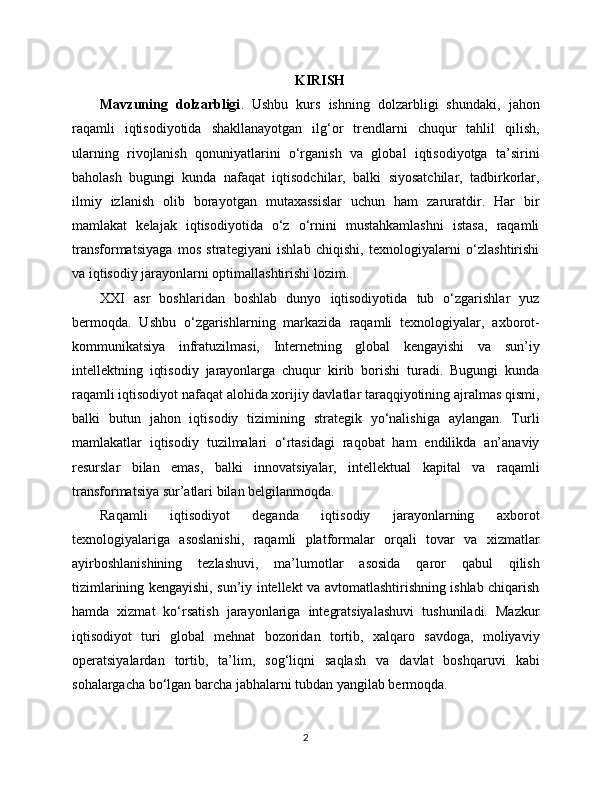 KIRISH
Mavzuning   dolzarbligi .   Ushbu   kurs   ishning   dolzarbligi   shundaki,   jahon
raqamli   iqtisodiyotida   shakllanayotgan   ilg‘or   trendlarni   chuqur   tahlil   qilish,
ularning   rivojlanish   qonuniyatlarini   o‘rganish   va   global   iqtisodiyotga   ta’sirini
baholash   bugungi   kunda   nafaqat   iqtisodchilar,   balki   siyosatchilar,   tadbirkorlar,
ilmiy   izlanish   olib   borayotgan   mutaxassislar   uchun   ham   zaruratdir.   Har   bir
mamlakat   kelajak   iqtisodiyotida   o‘z   o‘rnini   mustahkamlashni   istasa,   raqamli
transformatsiyaga   mos   strategiyani   ishlab   chiqishi,   texnologiyalarni   o‘zlashtirishi
va iqtisodiy jarayonlarni optimallashtirishi lozim.
XXI   asr   boshlaridan   boshlab   dunyo   iqtisodiyotida   tub   o‘zgarishlar   yuz
bermoqda.   Ushbu   o‘zgarishlarning   markazida   raqamli   texnologiyalar,   axborot-
kommunikatsiya   infratuzilmasi,   Internetning   global   kengayishi   va   sun’iy
intellektning   iqtisodiy   jarayonlarga   chuqur   kirib   borishi   turadi.   Bugungi   kunda
raqamli iqtisodiyot nafaqat alohida xorijiy davlatlar taraqqiyotining ajralmas qismi,
balki   butun   jahon   iqtisodiy   tizimining   strategik   yo‘nalishiga   aylangan.   Turli
mamlakatlar   iqtisodiy   tuzilmalari   o‘rtasidagi   raqobat   ham   endilikda   an’anaviy
resurslar   bilan   emas,   balki   innovatsiyalar,   intellektual   kapital   va   raqamli
transformatsiya sur’atlari bilan belgilanmoqda.
Raqamli   iqtisodiyot   deganda   iqtisodiy   jarayonlarning   axborot
texnologiyalariga   asoslanishi,   raqamli   platformalar   orqali   tovar   va   xizmatlar
ayirboshlanishining   tezlashuvi,   ma’lumotlar   asosida   qaror   qabul   qilish
tizimlarining kengayishi, sun’iy intellekt va avtomatlashtirishning ishlab chiqarish
hamda   xizmat   ko‘rsatish   jarayonlariga   integratsiyalashuvi   tushuniladi.   Mazkur
iqtisodiyot   turi   global   mehnat   bozoridan   tortib,   xalqaro   savdoga,   moliyaviy
operatsiyalardan   tortib,   ta’lim,   sog‘liqni   saqlash   va   davlat   boshqaruvi   kabi
sohalargacha bo‘lgan barcha jabhalarni tubdan yangilab bermoqda.
2 