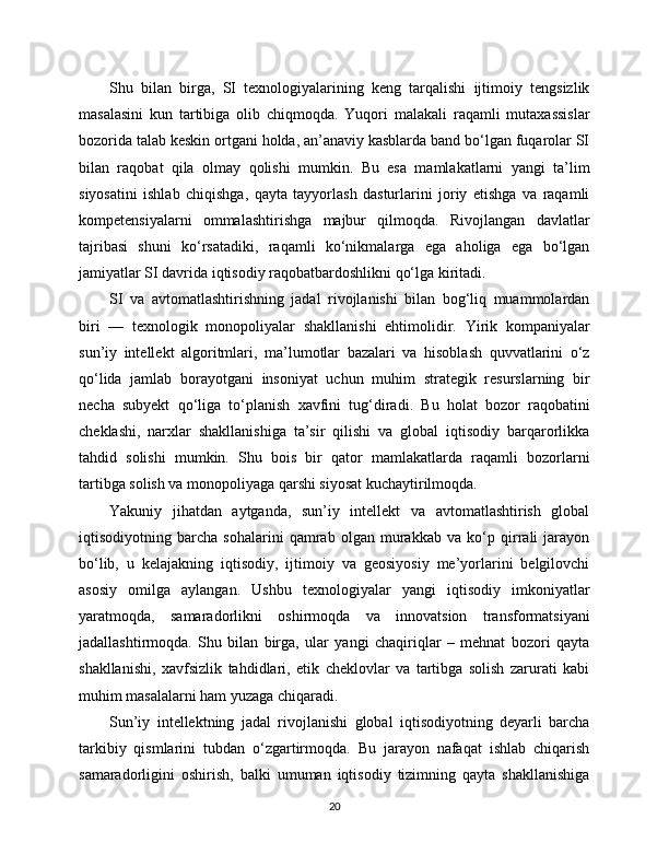 Shu   bilan   birga,   SI   texnologiyalarining   keng   tarqalishi   ijtimoiy   tengsizlik
masalasini   kun   tartibiga   olib   chiqmoqda.   Yuqori   malakali   raqamli   mutaxassislar
bozorida talab keskin ortgani holda, an’anaviy kasblarda band bo‘lgan fuqarolar SI
bilan   raqobat   qila   olmay   qolishi   mumkin.   Bu   esa   mamlakatlarni   yangi   ta’lim
siyosatini   ishlab   chiqishga,   qayta   tayyorlash   dasturlarini   joriy   etishga   va   raqamli
kompetensiyalarni   ommalashtirishga   majbur   qilmoqda.   Rivojlangan   davlatlar
tajribasi   shuni   ko‘rsatadiki,   raqamli   ko‘nikmalarga   ega   aholiga   ega   bo‘lgan
jamiyatlar SI davrida iqtisodiy raqobatbardoshlikni qo‘lga kiritadi.
SI   va   avtomatlashtirishning   jadal   rivojlanishi   bilan   bog‘liq   muammolardan
biri   —   texnologik   monopoliyalar   shakllanishi   ehtimolidir.   Yirik   kompaniyalar
sun’iy   intellekt   algoritmlari,   ma’lumotlar   bazalari   va   hisoblash   quvvatlarini   o‘z
qo‘lida   jamlab   borayotgani   insoniyat   uchun   muhim   strategik   resurslarning   bir
necha   subyekt   qo‘liga   to‘planish   xavfini   tug‘diradi.   Bu   holat   bozor   raqobatini
cheklashi,   narxlar   shakllanishiga   ta’sir   qilishi   va   global   iqtisodiy   barqarorlikka
tahdid   solishi   mumkin.   Shu   bois   bir   qator   mamlakatlarda   raqamli   bozorlarni
tartibga solish va monopoliyaga qarshi siyosat kuchaytirilmoqda.
Yakuniy   jihatdan   aytganda,   sun’iy   intellekt   va   avtomatlashtirish   global
iqtisodiyotning   barcha   sohalarini   qamrab   olgan   murakkab   va   ko‘p   qirrali   jarayon
bo‘lib,   u   kelajakning   iqtisodiy,   ijtimoiy   va   geosiyosiy   me’yorlarini   belgilovchi
asosiy   omilga   aylangan.   Ushbu   texnologiyalar   yangi   iqtisodiy   imkoniyatlar
yaratmoqda,   samaradorlikni   oshirmoqda   va   innovatsion   transformatsiyani
jadallashtirmoqda.   Shu   bilan   birga,   ular   yangi   chaqiriqlar   –   mehnat   bozori   qayta
shakllanishi,   xavfsizlik   tahdidlari,   etik   cheklovlar   va   tartibga   solish   zarurati   kabi
muhim masalalarni ham yuzaga chiqaradi.
Sun’iy   intellektning   jadal   rivojlanishi   global   iqtisodiyotning   deyarli   barcha
tarkibiy   qismlarini   tubdan   o‘zgartirmoqda.   Bu   jarayon   nafaqat   ishlab   chiqarish
samaradorligini   oshirish,   balki   umuman   iqtisodiy   tizimning   qayta   shakllanishiga
20 
