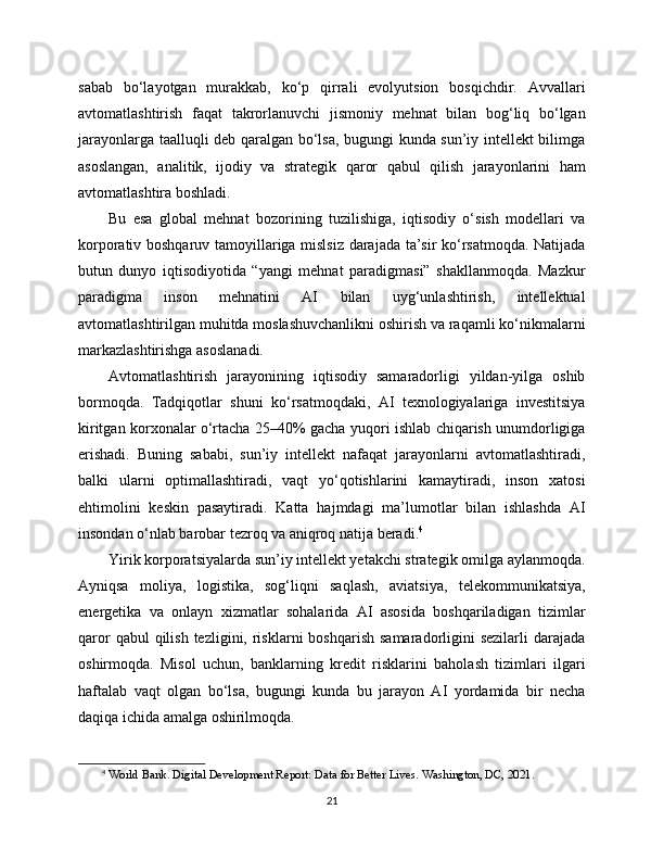 sabab   bo‘layotgan   murakkab,   ko‘p   qirrali   evolyutsion   bosqichdir.   Avvallari
avtomatlashtirish   faqat   takrorlanuvchi   jismoniy   mehnat   bilan   bog‘liq   bo‘lgan
jarayonlarga taalluqli deb qaralgan bo‘lsa, bugungi kunda sun’iy intellekt bilimga
asoslangan,   analitik,   ijodiy   va   strategik   qaror   qabul   qilish   jarayonlarini   ham
avtomatlashtira boshladi.
Bu   esa   global   mehnat   bozorining   tuzilishiga,   iqtisodiy   o‘sish   modellari   va
korporativ boshqaruv tamoyillariga mislsiz darajada ta’sir ko‘rsatmoqda. Natijada
butun   dunyo   iqtisodiyotida   “yangi   mehnat   paradigmasi”   shakllanmoqda.   Mazkur
paradigma   inson   mehnatini   AI   bilan   uyg‘unlashtirish,   intellektual
avtomatlashtirilgan muhitda moslashuvchanlikni oshirish va raqamli ko‘nikmalarni
markazlashtirishga asoslanadi.
Avtomatlashtirish   jarayonining   iqtisodiy   samaradorligi   yildan-yilga   oshib
bormoqda.   Tadqiqotlar   shuni   ko‘rsatmoqdaki,   AI   texnologiyalariga   investitsiya
kiritgan korxonalar o‘rtacha 25–40% gacha yuqori ishlab chiqarish unumdorligiga
erishadi.   Buning   sababi,   sun’iy   intellekt   nafaqat   jarayonlarni   avtomatlashtiradi,
balki   ularni   optimallashtiradi,   vaqt   yo‘qotishlarini   kamaytiradi,   inson   xatosi
ehtimolini   keskin   pasaytiradi.   Katta   hajmdagi   ma’lumotlar   bilan   ishlashda   AI
insondan o‘nlab barobar tezroq va aniqroq natija beradi. 4
Yirik korporatsiyalarda sun’iy intellekt yetakchi strategik omilga aylanmoqda.
Ayniqsa   moliya,   logistika,   sog‘liqni   saqlash,   aviatsiya,   telekommunikatsiya,
energetika   va   onlayn   xizmatlar   sohalarida   AI   asosida   boshqariladigan   tizimlar
qaror   qabul  qilish  tezligini, risklarni  boshqarish   samaradorligini   sezilarli   darajada
oshirmoqda.   Misol   uchun,   banklarning   kredit   risklarini   baholash   tizimlari   ilgari
haftalab   vaqt   olgan   bo‘lsa,   bugungi   kunda   bu   jarayon   AI   yordamida   bir   necha
daqiqa ichida amalga oshirilmoqda.
4
  World Bank. Digital Development Report: Data for Better Lives. Washington, DC, 2021.
21 