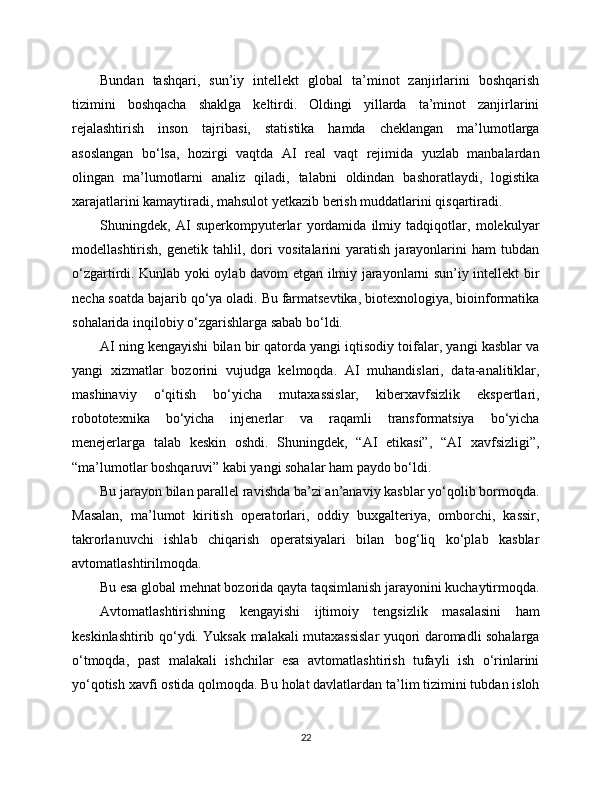 Bundan   tashqari,   sun’iy   intellekt   global   ta’minot   zanjirlarini   boshqarish
tizimini   boshqacha   shaklga   keltirdi.   Oldingi   yillarda   ta’minot   zanjirlarini
rejalashtirish   inson   tajribasi,   statistika   hamda   cheklangan   ma’lumotlarga
asoslangan   bo‘lsa,   hozirgi   vaqtda   AI   real   vaqt   rejimida   yuzlab   manbalardan
olingan   ma’lumotlarni   analiz   qiladi,   talabni   oldindan   bashoratlaydi,   logistika
xarajatlarini kamaytiradi, mahsulot yetkazib berish muddatlarini qisqartiradi.
Shuningdek,   AI   superkompyuterlar   yordamida   ilmiy   tadqiqotlar,   molekulyar
modellashtirish,   genetik   tahlil,   dori   vositalarini   yaratish   jarayonlarini   ham   tubdan
o‘zgartirdi. Kunlab yoki oylab davom etgan ilmiy jarayonlarni sun’iy intellekt bir
necha soatda bajarib qo‘ya oladi. Bu farmatsevtika, biotexnologiya, bioinformatika
sohalarida inqilobiy o‘zgarishlarga sabab bo‘ldi.
AI ning kengayishi bilan bir qatorda yangi iqtisodiy toifalar, yangi kasblar va
yangi   xizmatlar   bozorini   vujudga   kelmoqda.   AI   muhandislari,   data-analitiklar,
mashinaviy   o‘qitish   bo‘yicha   mutaxassislar,   kibеrxavfsizlik   ekspertlari,
robototexnika   bo‘yicha   injenerlar   va   raqamli   transformatsiya   bo‘yicha
menejerlarga   talab   keskin   oshdi.   Shuningdek,   “AI   etikasi”,   “AI   xavfsizligi”,
“ma’lumotlar boshqaruvi” kabi yangi sohalar ham paydo bo‘ldi.
Bu jarayon bilan parallel ravishda ba’zi an’anaviy kasblar yo‘qolib bormoqda.
Masalan,   ma’lumot   kiritish   operatorlari,   oddiy   buxgalteriya,   omborchi,   kassir,
takrorlanuvchi   ishlab   chiqarish   operatsiyalari   bilan   bog‘liq   ko‘plab   kasblar
avtomatlashtirilmoqda.
Bu esa global mehnat bozorida qayta taqsimlanish jarayonini kuchaytirmoqda.
Avtomatlashtirishning   kengayishi   ijtimoiy   tengsizlik   masalasini   ham
keskinlashtirib qo‘ydi. Yuksak malakali mutaxassislar yuqori daromadli sohalarga
o‘tmoqda,   past   malakali   ishchilar   esa   avtomatlashtirish   tufayli   ish   o‘rinlarini
yo‘qotish xavfi ostida qolmoqda. Bu holat davlatlardan ta’lim tizimini tubdan isloh
22 