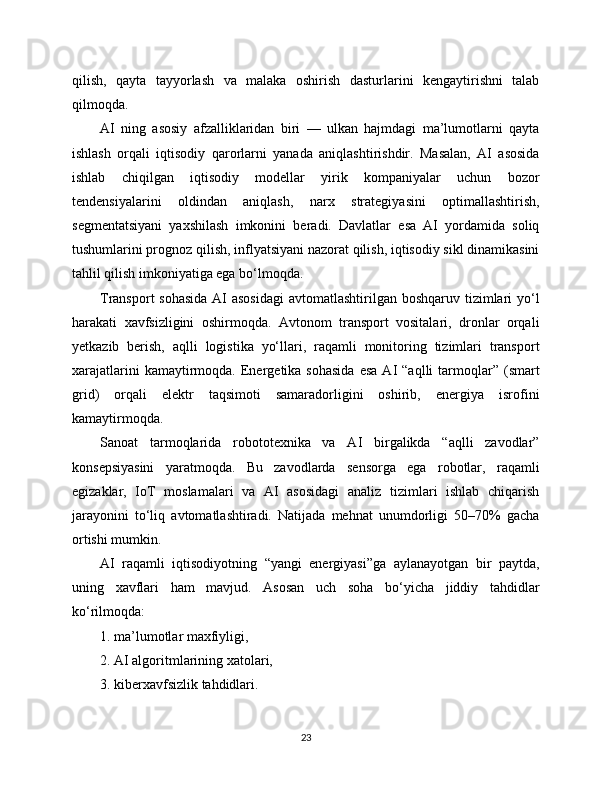 qilish,   qayta   tayyorlash   va   malaka   oshirish   dasturlarini   kengaytirishni   talab
qilmoqda.
AI   ning   asosiy   afzalliklaridan   biri   —   ulkan   hajmdagi   ma’lumotlarni   qayta
ishlash   orqali   iqtisodiy   qarorlarni   yanada   aniqlashtirishdir.   Masalan,   AI   asosida
ishlab   chiqilgan   iqtisodiy   modellar   yirik   kompaniyalar   uchun   bozor
tendensiyalarini   oldindan   aniqlash,   narx   strategiyasini   optimallashtirish,
segmentatsiyani   yaxshilash   imkonini   beradi.   Davlatlar   esa   AI   yordamida   soliq
tushumlarini prognoz qilish, inflyatsiyani nazorat qilish, iqtisodiy sikl dinamikasini
tahlil qilish imkoniyatiga ega bo‘lmoqda.
Transport  sohasida AI asosidagi  avtomatlashtirilgan boshqaruv tizimlari yo‘l
harakati   xavfsizligini   oshirmoqda.   Avtonom   transport   vositalari,   dronlar   orqali
yetkazib   berish,   aqlli   logistika   yo‘llari,   raqamli   monitoring   tizimlari   transport
xarajatlarini  kamaytirmoqda.  Energetika  sohasida   esa  AI  “aqlli  tarmoqlar”   (smart
grid)   orqali   elektr   taqsimoti   samaradorligini   oshirib,   energiya   isrofini
kamaytirmoqda.
Sanoat   tarmoqlarida   robototexnika   va   AI   birgalikda   “aqlli   zavodlar”
konsepsiyasini   yaratmoqda.   Bu   zavodlarda   sensorga   ega   robotlar,   raqamli
egizaklar,   IoT   moslamalari   va   AI   asosidagi   analiz   tizimlari   ishlab   chiqarish
jarayonini   to‘liq   avtomatlashtiradi.   Natijada   mehnat   unumdorligi   50–70%   gacha
ortishi mumkin.
AI   raqamli   iqtisodiyotning   “yangi   energiyasi”ga   aylanayotgan   bir   paytda,
uning   xavflari   ham   mavjud.   Asosan   uch   soha   bo‘yicha   jiddiy   tahdidlar
ko‘rilmoqda:
1. ma’lumotlar maxfiyligi,
2. AI algoritmlarining xatolari,
3. kibеrxavfsizlik tahdidlari.
23 