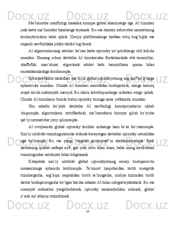 Ma’lumotlar maxfiyligi masalasi ayniqsa global ahamiyatga ega. AI tizimlari
juda katta ma’lumotlar bazalariga tayanadi. Bu esa shaxsiy axborotlar nazoratining
kuchaytirilishini   talab   qiladi.   Xorijiy   platformalarga   haddan   ortiq   bog‘liqlik   esa
raqamli xavfsizlikka jiddiy tahdid tug‘diradi.
AI algoritmlarining xatolari ba’zan katta iqtisodiy yo‘qotishlarga olib kelishi
mumkin.   Shuning   uchun   davlatlar   AI   tizimlaridan   foydalanishda   etik   tamoyillar,
shaffoflik,   mas’uliyat,   algoritmik   adolat   kabi   tamoyillarni   qonun   bilan
mustahkamlashga kirishmoqda.
Kibеrxavfsizlik tahdidlari esa AI ni global iqtisodiyotning eng zaif bo‘g‘iniga
aylantirishi   mumkin.   Chunki   AI   tizimlari   masofadan   boshqariladi,   ularga   tarmoq
orqali kirish imkoniyati mavjud. Bu ularni kibеrhujumlarga nisbatan sezgir qiladi.
Chunki AI tizimlarini buzish butun iqtisodiy tizimga zarar yetkazishi mumkin.
Shu   sababli   ko‘plab   davlatlar   AI   xavfsizligi   konsepsiyalarini   ishlab
chiqmoqda,   algoritmlarni   sertifikatlash,   ma’lumotlarni   himoya   qilish   bo‘yicha
qat’iy normativlar joriy qilinmoqda.
AI   rivojlanishi   global   iqtisodiy   kuchlar   nisbatiga   ham   ta’sir   ko‘rsatmoqda.
Sun’iy intellekt texnologiyalarida oldinda borayotgan davlatlar iqtisodiy ustunlikka
ega   bo‘lmoqda.   Bu   esa   yangi   “raqamli   geosiyosat”ni   shakllantirmoqda.   Endi
davlatning qudrati nafaqat neft, gaz yoki oltin bilan emas, balki uning intellektual
texnologiyalar salohiyati bilan belgilanadi.
Kelajakda   sun’iy   intellekt   global   iqtisodiyotning   asosiy   boshqaruvchi
mexanizmiga   aylanishi   kutilmoqda.   Ta’minot   zanjirlaridan   tortib   energetik
tizimlargacha,   sog‘liqni   saqlashdan   tortib   ta’limgacha,   moliya   tizimidan   tortib
davlat boshqaruvigacha bo‘lgan barcha sohalar AI bilan integratsiyalashadi. Bu esa
insoniyat   mehnatini   yengillashtiradi,   iqtisodiy   samaradorlikni   oshiradi,   global
o‘sish sur’atlarini tezlashtiradi.
24 