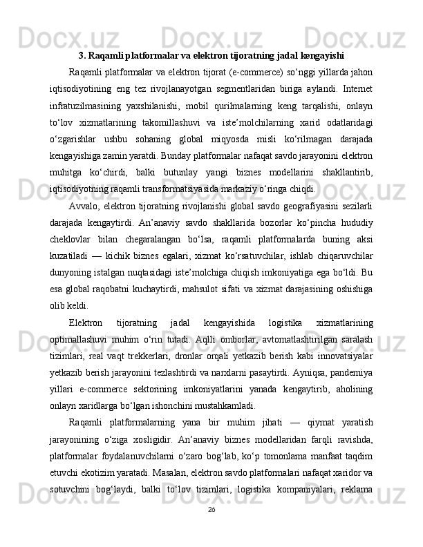 3. Raqamli platformalar va elektron tijoratning jadal kengayishi
Raqamli platformalar va elektron tijorat (e-commerce) so‘nggi yillarda jahon
iqtisodiyotining   eng   tez   rivojlanayotgan   segmentlaridan   biriga   aylandi.   Internet
infratuzilmasining   yaxshilanishi,   mobil   qurilmalarning   keng   tarqalishi,   onlayn
to‘lov   xizmatlarining   takomillashuvi   va   iste’molchilarning   xarid   odatlaridagi
o‘zgarishlar   ushbu   sohaning   global   miqyosda   misli   ko‘rilmagan   darajada
kengayishiga zamin yaratdi. Bunday platformalar nafaqat savdo jarayonini elektron
muhitga   ko‘chirdi,   balki   butunlay   yangi   biznes   modellarini   shakllantirib,
iqtisodiyotning raqamli transformatsiyasida markaziy o‘ringa chiqdi.
Avvalo,  elektron  tijoratning  rivojlanishi   global   savdo   geografiyasini  sezilarli
darajada   kengaytirdi.   An’anaviy   savdo   shakllarida   bozorlar   ko‘pincha   hududiy
cheklovlar   bilan   chegaralangan   bo‘lsa,   raqamli   platformalarda   buning   aksi
kuzatiladi   —   kichik   biznes   egalari,   xizmat   ko‘rsatuvchilar,   ishlab   chiqaruvchilar
dunyoning istalgan nuqtasidagi iste’molchiga chiqish imkoniyatiga ega bo‘ldi. Bu
esa global raqobatni kuchaytirdi, mahsulot sifati va xizmat darajasining oshishiga
olib keldi.
Elektron   tijoratning   jadal   kengayishida   logistika   xizmatlarining
optimallashuvi   muhim   o‘rin   tutadi.   Aqlli   omborlar,   avtomatlashtirilgan   saralash
tizimlari,   real   vaqt   trekkerlari,   dronlar   orqali   yetkazib   berish   kabi   innovatsiyalar
yetkazib berish jarayonini tezlashtirdi va narxlarni pasaytirdi. Ayniqsa, pandemiya
yillari   e-commerce   sektorining   imkoniyatlarini   yanada   kengaytirib,   aholining
onlayn xaridlarga bo‘lgan ishonchini mustahkamladi.
Raqamli   platformalarning   yana   bir   muhim   jihati   —   qiymat   yaratish
jarayonining   o‘ziga   xosligidir.   An’anaviy   biznes   modellaridan   farqli   ravishda,
platformalar   foydalanuvchilarni   o‘zaro   bog‘lab,   ko‘p   tomonlama   manfaat   taqdim
etuvchi ekotizim yaratadi. Masalan, elektron savdo platformalari nafaqat xaridor va
sotuvchini   bog‘laydi,   balki   to‘lov   tizimlari,   logistika   kompaniyalari,   reklama
26 