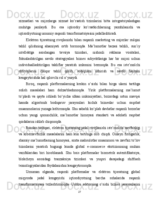 xizmatlari   va   mijozlarga   xizmat   ko‘rsatish   tizimlarini   bitta   integratsiyalashgan
muhitga   jamlaydi.   Bu   esa   iqtisodiy   ko‘rsatkichlarning   yaxshilanishi   va
iqtisodiyotning umumiy raqamli transformatsiyasini jadallashtiradi.
Elektron   tijoratning   rivojlanishi   bilan   raqamli   marketing   va   mijozlar   xulqini
tahlil   qilishning   ahamiyati   ortib   bormoqda.   Ma’lumotlar   bazasi   tahlili,   sun’iy
intellektga   asoslangan   tavsiya   tizimlari,   nishonli   reklama   vositalari,
fokuslashtirilgan   savdo   strategiyalari   biznes   subyektlariga   har   bir   mijoz   uchun
individuallashtirilgan   takliflar   yaratish   imkonini   bermoqda.   Bu   esa   iste’molchi
ehtiyojlarini   chuqur   tahlil   qilish,   sodiqlikni   oshirish   va   savdo   hajmini
kengaytirishda hal qiluvchi rol o‘ynaydi.
Biroq,   raqamli   platformalarning   keskin   o‘sishi   bilan   birga   ularni   tartibga
solish   masalalari   ham   dolzarblashmoqda.   Yirik   platformalarning   ma’lumot
to‘plash   va   qayta   ishlash   bo‘yicha   ulkan   imkoniyatlari,   bozordagi   ustun   mavqei
hamda   algoritmik   boshqaruv   jarayonlari   kichik   bizneslar   uchun   raqobat
muammolarini yuzaga keltirmoqda. Shu sababli ko‘plab davlatlar raqamli bozorlar
uchun   yangi   qonunchilik,   ma’lumotlar   himoyasi   standarti   va   adolatli   raqobat
qoidalarini ishlab chiqmoqda.
Bundan tashqari, elektron tijoratning jadal rivojlanishi iste’molchi xavfsizligi
va   kibеrxavfsizlik   masalalarini   ham   kun   tartibiga   olib   chiqdi.   Onlayn   firibgarlik,
shaxsiy ma’lumotlarning himoyasi, soxta mahsulotlar muammosi va xavfsiz to‘lov
tizimlarini   yaratish   bugungi   kunda   global   e-commerce   ekotizimining   muhim
vazifalaridan   biri   hisoblanadi.   Shu   bois   platformalar   biometrik   autentifikatsiya,
blokcheyn   asosidagi   tranzaksiya   tizimlari   va   yuqori   darajadagi   shifrlash
texnologiyalaridan foydalanishni kengaytirmoqda.
Umuman   olganda,   raqamli   platformalar   va   elektron   tijoratning   global
miqyosda   jadal   kengayishi   iqtisodiyotning   barcha   sohalarida   raqamli
transformatsiyani   tezlashtirmoqda.   Ushbu   sektorning   o‘sishi   biznes   jarayonlarini
27 
