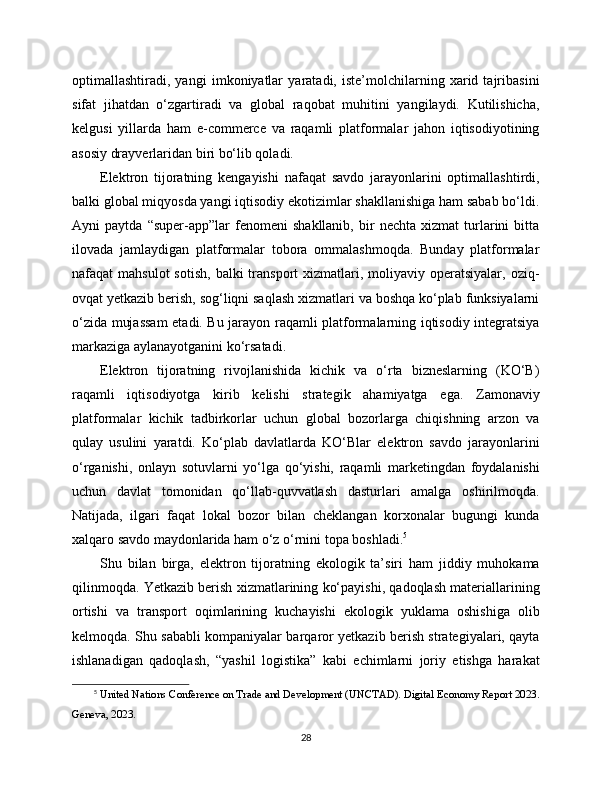 optimallashtiradi,   yangi   imkoniyatlar   yaratadi,   iste’molchilarning   xarid   tajribasini
sifat   jihatdan   o‘zgartiradi   va   global   raqobat   muhitini   yangilaydi.   Kutilishicha,
kelgusi   yillarda   ham   e-commerce   va   raqamli   platformalar   jahon   iqtisodiyotining
asosiy drayverlaridan biri bo‘lib qoladi.
Elektron   tijoratning   kengayishi   nafaqat   savdo   jarayonlarini   optimallashtirdi,
balki global miqyosda yangi iqtisodiy ekotizimlar shakllanishiga ham sabab bo‘ldi.
Ayni   paytda   “super-app”lar   fenomeni   shakllanib,   bir   nechta   xizmat   turlarini   bitta
ilovada   jamlaydigan   platformalar   tobora   ommalashmoqda.   Bunday   platformalar
nafaqat  mahsulot  sotish,   balki  transport  xizmatlari, moliyaviy  operatsiyalar,  oziq-
ovqat yetkazib berish, sog‘liqni saqlash xizmatlari va boshqa ko‘plab funksiyalarni
o‘zida mujassam  etadi. Bu jarayon raqamli platformalarning iqtisodiy integratsiya
markaziga aylanayotganini ko‘rsatadi.
Elektron   tijoratning   rivojlanishida   kichik   va   o‘rta   bizneslarning   (KO‘B)
raqamli   iqtisodiyotga   kirib   kelishi   strategik   ahamiyatga   ega.   Zamonaviy
platformalar   kichik   tadbirkorlar   uchun   global   bozorlarga   chiqishning   arzon   va
qulay   usulini   yaratdi.   Ko‘plab   davlatlarda   KO‘Blar   elektron   savdo   jarayonlarini
o‘rganishi,   onlayn   sotuvlarni   yo‘lga   qo‘yishi,   raqamli   marketingdan   foydalanishi
uchun   davlat   tomonidan   qo‘llab-quvvatlash   dasturlari   amalga   oshirilmoqda.
Natijada,   ilgari   faqat   lokal   bozor   bilan   cheklangan   korxonalar   bugungi   kunda
xalqaro savdo maydonlarida ham o‘z o‘rnini topa boshladi. 5
Shu   bilan   birga,   elektron   tijoratning   ekologik   ta’siri   ham   jiddiy   muhokama
qilinmoqda. Yetkazib berish xizmatlarining ko‘payishi, qadoqlash materiallarining
ortishi   va   transport   oqimlarining   kuchayishi   ekologik   yuklama   oshishiga   olib
kelmoqda. Shu sababli kompaniyalar barqaror yetkazib berish strategiyalari, qayta
ishlanadigan   qadoqlash,   “yashil   logistika”   kabi   echimlarni   joriy   etishga   harakat
5
  United Nations Conference on Trade and Development (UNCTAD). Digital Economy Report 2023.
Geneva, 2023.
28 