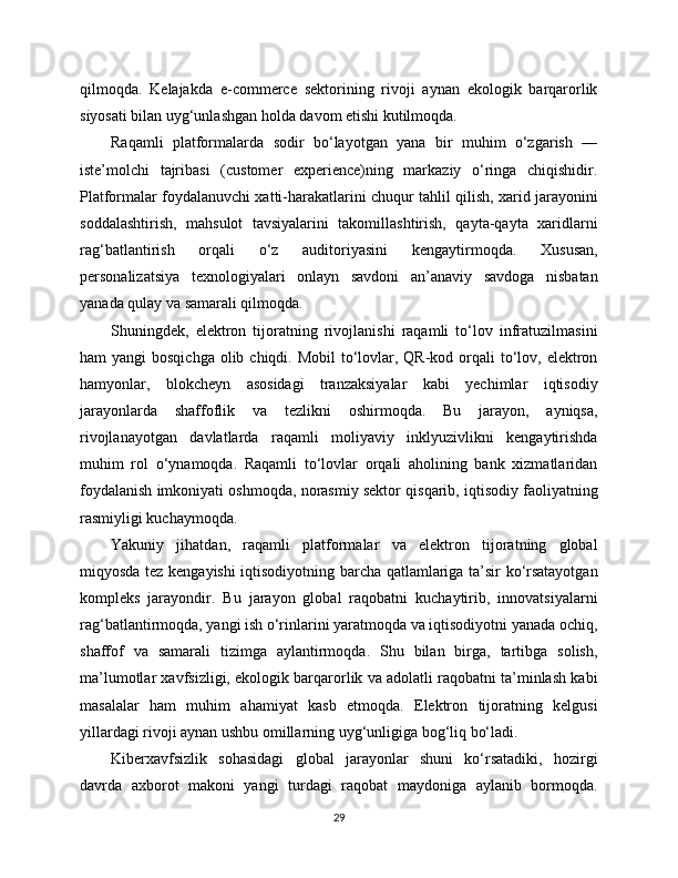 qilmoqda.   Kelajakda   e-commerce   sektorining   rivoji   aynan   ekologik   barqarorlik
siyosati bilan uyg‘unlashgan holda davom etishi kutilmoqda.
Raqamli   platformalarda   sodir   bo‘layotgan   yana   bir   muhim   o‘zgarish   —
iste’molchi   tajribasi   (customer   experience)ning   markaziy   o‘ringa   chiqishidir.
Platformalar foydalanuvchi xatti-harakatlarini chuqur tahlil qilish, xarid jarayonini
soddalashtirish,   mahsulot   tavsiyalarini   takomillashtirish,   qayta-qayta   xaridlarni
rag‘batlantirish   orqali   o‘z   auditoriyasini   kengaytirmoqda.   Xususan,
personalizatsiya   texnologiyalari   onlayn   savdoni   an’anaviy   savdoga   nisbatan
yanada qulay va samarali qilmoqda.
Shuningdek,   elektron   tijoratning   rivojlanishi   raqamli   to‘lov   infratuzilmasini
ham  yangi  bosqichga  olib chiqdi. Mobil  to‘lovlar, QR-kod orqali  to‘lov, elektron
hamyonlar,   blokcheyn   asosidagi   tranzaksiyalar   kabi   yechimlar   iqtisodiy
jarayonlarda   shaffoflik   va   tezlikni   oshirmoqda.   Bu   jarayon,   ayniqsa,
rivojlanayotgan   davlatlarda   raqamli   moliyaviy   inklyuzivlikni   kengaytirishda
muhim   rol   o‘ynamoqda.   Raqamli   to‘lovlar   orqali   aholining   bank   xizmatlaridan
foydalanish imkoniyati oshmoqda, norasmiy sektor qisqarib, iqtisodiy faoliyatning
rasmiyligi kuchaymoqda.
Yakuniy   jihatdan,   raqamli   platformalar   va   elektron   tijoratning   global
miqyosda tez kengayishi iqtisodiyotning barcha qatlamlariga ta’sir ko‘rsatayotgan
kompleks   jarayondir.   Bu   jarayon   global   raqobatni   kuchaytirib,   innovatsiyalarni
rag‘batlantirmoqda, yangi ish o‘rinlarini yaratmoqda va iqtisodiyotni yanada ochiq,
shaffof   va   samarali   tizimga   aylantirmoqda.   Shu   bilan   birga,   tartibga   solish,
ma’lumotlar xavfsizligi, ekologik barqarorlik va adolatli raqobatni ta’minlash kabi
masalalar   ham   muhim   ahamiyat   kasb   etmoqda.   Elektron   tijoratning   kelgusi
yillardagi rivoji aynan ushbu omillarning uyg‘unligiga bog‘liq bo‘ladi.
Kibеrxavfsizlik   sohasidagi   global   jarayonlar   shuni   ko‘rsatadiki,   hozirgi
davrda   axborot   makoni   yangi   turdagi   raqobat   maydoniga   aylanib   bormoqda.
29 