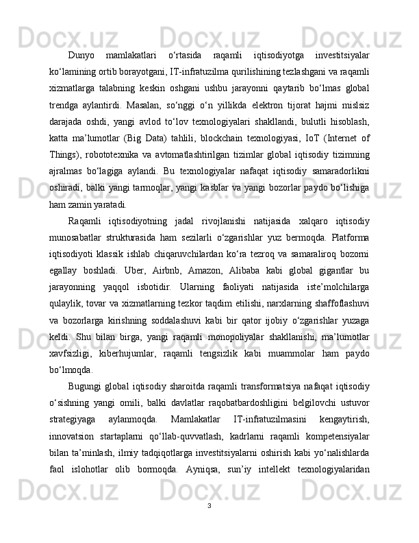 Dunyo   mamlakatlari   o‘rtasida   raqamli   iqtisodiyotga   investitsiyalar
ko‘lamining ortib borayotgani, IT-infratuzilma qurilishining tezlashgani va raqamli
xizmatlarga   talabning   keskin   oshgani   ushbu   jarayonni   qaytarib   bo‘lmas   global
trendga   aylantirdi.   Masalan,   so‘nggi   o‘n   yillikda   elektron   tijorat   hajmi   mislsiz
darajada   oshdi,   yangi   avlod   to‘lov   texnologiyalari   shakllandi,   bulutli   hisoblash,
katta   ma’lumotlar   (Big   Data)   tahlili,   blockchain   texnologiyasi,   IoT   (Internet   of
Things),   robototexnika   va   avtomatlashtirilgan   tizimlar   global   iqtisodiy   tizimning
ajralmas   bo‘lagiga   aylandi.   Bu   texnologiyalar   nafaqat   iqtisodiy   samaradorlikni
oshiradi, balki   yangi  tarmoqlar, yangi   kasblar   va yangi   bozorlar   paydo bo‘lishiga
ham zamin yaratadi.
Raqamli   iqtisodiyotning   jadal   rivojlanishi   natijasida   xalqaro   iqtisodiy
munosabatlar   strukturasida   ham   sezilarli   o‘zgarishlar   yuz   bermoqda.   Platforma
iqtisodiyoti   klassik   ishlab   chiqaruvchilardan   ko‘ra   tezroq   va   samaraliroq   bozorni
egallay   boshladi.   Uber,   Airbnb,   Amazon,   Alibaba   kabi   global   gigantlar   bu
jarayonning   yaqqol   isbotidir.   Ularning   faoliyati   natijasida   iste’molchilarga
qulaylik, tovar va xizmatlarning tezkor  taqdim  etilishi, narxlarning shaffoflashuvi
va   bozorlarga   kirishning   soddalashuvi   kabi   bir   qator   ijobiy   o‘zgarishlar   yuzaga
keldi.   Shu   bilan   birga,   yangi   raqamli   monopoliyalar   shakllanishi,   ma’lumotlar
xavfsizligi,   kibеrhujumlar,   raqamli   tengsizlik   kabi   muammolar   ham   paydo
bo‘lmoqda.
Bugungi   global   iqtisodiy   sharoitda   raqamli   transformatsiya   nafaqat   iqtisodiy
o‘sishning   yangi   omili,   balki   davlatlar   raqobatbardoshligini   belgilovchi   ustuvor
strategiyaga   aylanmoqda.   Mamlakatlar   IT-infratuzilmasini   kengaytirish,
innovatsion   startaplarni   qo‘llab-quvvatlash,   kadrlarni   raqamli   kompetensiyalar
bilan   ta’minlash,   ilmiy   tadqiqotlarga   investitsiyalarni   oshirish   kabi   yo‘nalishlarda
faol   islohotlar   olib   bormoqda.   Ayniqsa,   sun’iy   intellekt   texnologiyalaridan
3 