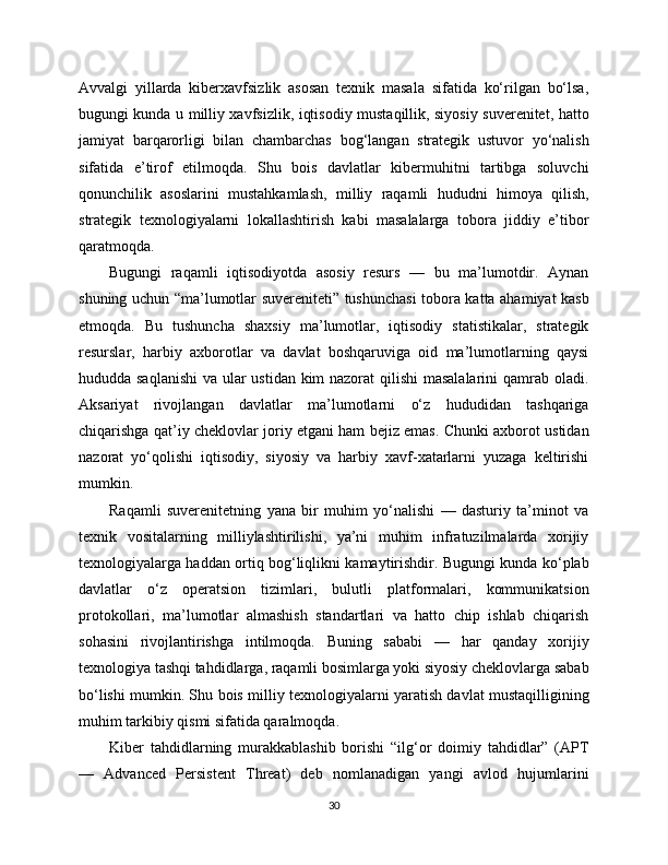 Avvalgi   yillarda   kibеrxavfsizlik   asosan   texnik   masala   sifatida   ko‘rilgan   bo‘lsa,
bugungi kunda u milliy xavfsizlik, iqtisodiy mustaqillik, siyosiy suverenitet, hatto
jamiyat   barqarorligi   bilan   chambarchas   bog‘langan   strategik   ustuvor   yo‘nalish
sifatida   e’tirof   etilmoqda.   Shu   bois   davlatlar   kibеrmuhitni   tartibga   soluvchi
qonunchilik   asoslarini   mustahkamlash,   milliy   raqamli   hududni   himoya   qilish,
strategik   texnologiyalarni   lokallashtirish   kabi   masalalarga   tobora   jiddiy   e’tibor
qaratmoqda.
Bugungi   raqamli   iqtisodiyotda   asosiy   resurs   —   bu   ma’lumotdir.   Aynan
shuning uchun “ma’lumotlar suvereniteti” tushunchasi tobora katta ahamiyat kasb
etmoqda.   Bu   tushuncha   shaxsiy   ma’lumotlar,   iqtisodiy   statistikalar,   strategik
resurslar,   harbiy   axborotlar   va   davlat   boshqaruviga   oid   ma’lumotlarning   qaysi
hududda saqlanishi  va ular ustidan kim  nazorat  qilishi  masalalarini  qamrab oladi.
Aksariyat   rivojlangan   davlatlar   ma’lumotlarni   o‘z   hududidan   tashqariga
chiqarishga qat’iy cheklovlar joriy etgani ham bejiz emas. Chunki axborot ustidan
nazorat   yo‘qolishi   iqtisodiy,   siyosiy   va   harbiy   xavf-xatarlarni   yuzaga   keltirishi
mumkin.
Raqamli   suverenitetning   yana   bir   muhim   yo‘nalishi   —   dasturiy   ta’minot   va
texnik   vositalarning   milliylashtirilishi,   ya’ni   muhim   infratuzilmalarda   xorijiy
texnologiyalarga haddan ortiq bog‘liqlikni kamaytirishdir. Bugungi kunda ko‘plab
davlatlar   o‘z   operatsion   tizimlari,   bulutli   platformalari,   kommunikatsion
protokollari,   ma’lumotlar   almashish   standartlari   va   hatto   chip   ishlab   chiqarish
sohasini   rivojlantirishga   intilmoqda.   Buning   sababi   —   har   qanday   xorijiy
texnologiya tashqi tahdidlarga, raqamli bosimlarga yoki siyosiy cheklovlarga sabab
bo‘lishi mumkin. Shu bois milliy texnologiyalarni yaratish davlat mustaqilligining
muhim tarkibiy qismi sifatida qaralmoqda.
Kibеr   tahdidlarning   murakkablashib   borishi   “ilg‘or   doimiy   tahdidlar”   (APT
—   Advanced   Persistent   Threat)   deb   nomlanadigan   yangi   avlod   hujumlarini
30 