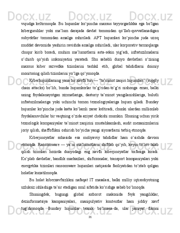vujudga   keltirmoqda.   Bu   hujumlar   ko‘pincha   maxsus   tayyorgarlikka   ega   bo‘lgan
kibеrguruhlar   yoki   ma’lum   darajada   davlat   tomonidan   qo‘llab-quvvatlanadigan
subyektlar   tomonidan   amalga   oshiriladi.   APT   hujumlari   ko‘pincha   juda   uzoq
muddat davomida yashirin ravishda amalga oshiriladi, ular korporativ tarmoqlarga
chuqur   kirib   boradi,   muhim   ma’lumotlarni   asta-sekin   yig‘adi,   infratuzilmalarni
o‘chirib   qo‘yish   imkoniyatini   yaratadi.   Shu   sababli   dunyo   davlatlari   o‘zining
maxsus   kibеr   razvedka   tizimlarini   tashkil   etib,   global   tahdidlarni   doimiy
monitoring qilish tizimlarini yo‘lga qo‘ymoqda.
Kibеrhujumlarning yana bir xavfli turi — “ta’minot zanjiri hujumlari” (supply
chain   attacks)   bo‘lib,   bunda   hujumkorlar   to‘g‘ridan-to‘g‘ri   nishonga   emas,   balki
uning   foydalanayotgan   xizmatlariga,   dasturiy   ta’minot   yangilanishlariga,   bulutli
infratuzilmalariga   yoki   uchinchi   tomon   texnologiyalariga   hujum   qiladi.   Bunday
hujumlar   ko‘pincha   juda   katta   ko‘lamli   zarar   keltiradi,   chunki   ulardan   millionlab
foydalanuvchilar bir vaqtning o‘zida aziyat chekishi mumkin. Shuning uchun yirik
texnologik   kompaniyalar   ta’minot   zanjirini   mustahkamlash,   audit   mexanizmlarini
joriy qilish, shaffoflikni oshirish bo‘yicha yangi siyosatlarni tatbiq etmoqda.
Kibеrjinoyatlar   sohasida   esa   moliyaviy   tahdidlar   ham   o‘sishda   davom
etmoqda.  Ransomware   —  ya’ni   ma’lumotlarni   shifrlab  qo‘yib,  keyin   to‘lov   talab
qilish   tizimlari   hozirda   dunyodagi   eng   xavfli   kibеrjinoyatlar   toifasiga   kiradi.
Ko‘plab   davlatlar,  bandlik  markazlari,  shifoxonalar,  transport  kompaniyalari  yoki
energetika   tizimlari   ransomware   hujumlari   natijasida   faoliyatidan   to‘xtab   qolgan
holatlar kuzatilmoqda.
Bu   holat   kibеrxavfsizlikni   nafaqat   IT   masalasi,   balki   milliy   iqtisodiyotning
uzluksiz ishlashiga ta’sir etadigan omil sifatida ko‘rishga sabab bo‘lmoqda.
Shuningdek,   bugungi   global   axborot   makonida   feyk   yangiliklar,
dezinformatsiya   kampaniyalari,   manipulyativ   kontentlar   ham   jiddiy   xavf
tug‘dirmoqda.   Bunday   hujumlar   texnik   bo‘lmasa-da,   ular   jamiyat   fikrini
31 