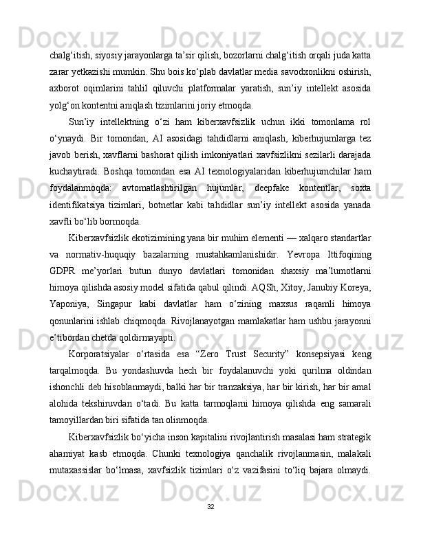 chalg‘itish, siyosiy jarayonlarga ta’sir qilish, bozorlarni chalg‘itish orqali juda katta
zarar yetkazishi mumkin. Shu bois ko‘plab davlatlar media savodxonlikni oshirish,
axborot   oqimlarini   tahlil   qiluvchi   platformalar   yaratish,   sun’iy   intellekt   asosida
yolg‘on kontentni aniqlash tizimlarini joriy etmoqda.
Sun’iy   intellektning   o‘zi   ham   kibеrxavfsizlik   uchun   ikki   tomonlama   rol
o‘ynaydi.   Bir   tomondan,   AI   asosidagi   tahdidlarni   aniqlash,   kiberhujumlarga   tez
javob berish, xavflarni bashorat qilish imkoniyatlari xavfsizlikni sezilarli darajada
kuchaytiradi.   Boshqa   tomondan   esa   AI   texnologiyalaridan   kibеrhujumchilar   ham
foydalanmoqda:   avtomatlashtirilgan   hujumlar,   deepfake   kontentlar,   soxta
identifikatsiya   tizimlari,   botnetlar   kabi   tahdidlar   sun’iy   intellekt   asosida   yanada
xavfli bo‘lib bormoqda.
Kibеrxavfsizlik ekotizimining yana bir muhim elementi — xalqaro standartlar
va   normativ-huquqiy   bazalarning   mustahkamlanishidir.   Yevropa   Ittifoqining
GDPR   me’yorlari   butun   dunyo   davlatlari   tomonidan   shaxsiy   ma’lumotlarni
himoya qilishda asosiy model sifatida qabul qilindi. AQSh, Xitoy, Janubiy Koreya,
Yaponiya,   Singapur   kabi   davlatlar   ham   o‘zining   maxsus   raqamli   himoya
qonunlarini ishlab chiqmoqda. Rivojlanayotgan mamlakatlar ham ushbu jarayonni
e’tibordan chetda qoldirmayapti.
Korporatsiyalar   o‘rtasida   esa   “Zero   Trust   Security”   konsepsiyasi   keng
tarqalmoqda.   Bu   yondashuvda   hech   bir   foydalanuvchi   yoki   qurilma   oldindan
ishonchli deb hisoblanmaydi, balki har bir tranzaksiya, har bir kirish, har bir amal
alohida   tekshiruvdan   o‘tadi.   Bu   katta   tarmoqlarni   himoya   qilishda   eng   samarali
tamoyillardan biri sifatida tan olinmoqda.
Kibеrxavfsizlik bo‘yicha inson kapitalini rivojlantirish masalasi ham strategik
ahamiyat   kasb   etmoqda.   Chunki   texnologiya   qanchalik   rivojlanmasin,   malakali
mutaxassislar   bo‘lmasa,   xavfsizlik   tizimlari   o‘z   vazifasini   to‘liq   bajara   olmaydi.
32 