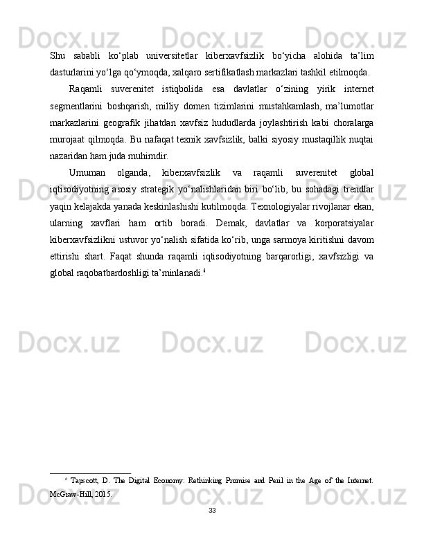 Shu   sababli   ko‘plab   universitetlar   kibеrxavfsizlik   bo‘yicha   alohida   ta’lim
dasturlarini yo‘lga qo‘ymoqda, xalqaro sertifikatlash markazlari tashkil etilmoqda.
Raqamli   suverenitet   istiqbolida   esa   davlatlar   o‘zining   yirik   internet
segmentlarini   boshqarish,   milliy   domen   tizimlarini   mustahkamlash,   ma’lumotlar
markazlarini   geografik   jihatdan   xavfsiz   hududlarda   joylashtirish   kabi   choralarga
murojaat   qilmoqda. Bu  nafaqat   texnik xavfsizlik,  balki  siyosiy   mustaqillik nuqtai
nazaridan ham juda muhimdir.
Umuman   olganda,   kiberxavfsizlik   va   raqamli   suverenitet   global
iqtisodiyotning   asosiy   strategik   yo‘nalishlaridan   biri   bo‘lib,   bu   sohadagi   trendlar
yaqin kelajakda yanada keskinlashishi kutilmoqda. Texnologiyalar rivojlanar ekan,
ularning   xavflari   ham   ortib   boradi.   Demak,   davlatlar   va   korporatsiyalar
kibеrxavfsizlikni ustuvor yo‘nalish sifatida ko‘rib, unga sarmoya kiritishni davom
ettirishi   shart.   Faqat   shunda   raqamli   iqtisodiyotning   barqarorligi,   xavfsizligi   va
global raqobatbardoshligi ta’minlanadi. 6
6
  Tapscott,   D.   The   Digital   Economy:   Rethinking   Promise   and   Peril   in   the   Age   of   the   Internet.
McGraw-Hill, 2015.
33 
