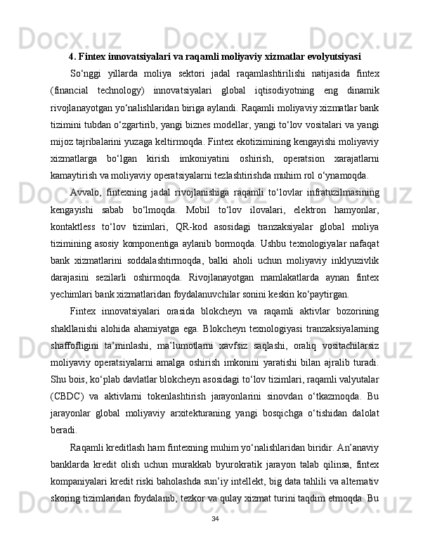 4. Fintex innovatsiyalari va raqamli moliyaviy xizmatlar evolyutsiyasi
So‘nggi   yillarda   moliya   sektori   jadal   raqamlashtirilishi   natijasida   fintex
(financial   technology)   innovatsiyalari   global   iqtisodiyotning   eng   dinamik
rivojlanayotgan yo‘nalishlaridan biriga aylandi. Raqamli moliyaviy xizmatlar bank
tizimini tubdan o‘zgartirib, yangi biznes modellar, yangi to‘lov vositalari va yangi
mijoz tajribalarini yuzaga keltirmoqda. Fintex ekotizimining kengayishi moliyaviy
xizmatlarga   bo‘lgan   kirish   imkoniyatini   oshirish,   operatsion   xarajatlarni
kamaytirish va moliyaviy operatsiyalarni tezlashtirishda muhim rol o‘ynamoqda.
Avvalo,   fintexning   jadal   rivojlanishiga   raqamli   to‘lovlar   infratuzilmasining
kengayishi   sabab   bo‘lmoqda.   Mobil   to‘lov   ilovalari,   elektron   hamyonlar,
kontaktless   to‘lov   tizimlari,   QR-kod   asosidagi   tranzaksiyalar   global   moliya
tizimining  asosiy   komponentiga   aylanib  bormoqda.  Ushbu  texnologiyalar   nafaqat
bank   xizmatlarini   soddalashtirmoqda,   balki   aholi   uchun   moliyaviy   inklyuzivlik
darajasini   sezilarli   oshirmoqda.   Rivojlanayotgan   mamlakatlarda   aynan   fintex
yechimlari bank xizmatlaridan foydalanuvchilar sonini keskin ko‘paytirgan.
Fintex   innovatsiyalari   orasida   blokcheyn   va   raqamli   aktivlar   bozorining
shakllanishi   alohida   ahamiyatga   ega.   Blokcheyn   texnologiyasi   tranzaksiyalarning
shaffofligini   ta’minlashi,   ma’lumotlarni   xavfsiz   saqlashi,   oraliq   vositachilarsiz
moliyaviy   operatsiyalarni   amalga   oshirish   imkonini   yaratishi   bilan   ajralib   turadi.
Shu bois, ko‘plab davlatlar blokcheyn asosidagi to‘lov tizimlari, raqamli valyutalar
(CBDC)   va   aktivlarni   tokenlashtirish   jarayonlarini   sinovdan   o‘tkazmoqda.   Bu
jarayonlar   global   moliyaviy   arxitekturaning   yangi   bosqichga   o‘tishidan   dalolat
beradi.
Raqamli kreditlash ham fintexning muhim yo‘nalishlaridan biridir. An’anaviy
banklarda   kredit   olish   uchun   murakkab   byurokratik   jarayon   talab   qilinsa,   fintex
kompaniyalari kredit riski baholashda sun’iy intellekt, big data tahlili va alternativ
skoring tizimlaridan foydalanib, tezkor va qulay xizmat turini taqdim etmoqda. Bu
34 