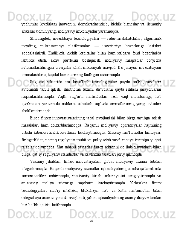 yechimlar   kreditlash   jarayonini   demokratlashtirib,   kichik   bizneslar   va   jismoniy
shaxslar uchun yangi moliyaviy imkoniyatlar yaratmoqda.
Shuningdek,   investitsiya   texnologiyalari   —   robo-maslahatchilar,   algoritmik
treyding,   mikrosarmoya   platformalari   —   investitsiya   bozorlariga   kirishni
soddalashtirdi.   Endilikda   kichik   kapitallar   bilan   ham   xalqaro   fond   bozorlarida
ishtirok   etish,   aktiv   portfelini   boshqarish,   moliyaviy   maqsadlar   bo‘yicha
avtomatlashtirilgan   tavsiyalar   olish   imkoniyati   mavjud.   Bu   jarayon   investitsiyani
ommalashtirib, kapital bozorlarining faolligini oshirmoqda.
Sug‘urta   sektorida   esa   InsurTech   texnologiyalari   paydo   bo‘lib,   xavflarni
avtomatik   tahlil   qilish,   shartnoma   tuzish,   da’volarni   qayta   ishlash   jarayonlarini
raqamlashtirmoqda.   Aqlli   sug‘urta   mahsulotlari,   real   vaqt   monitoringi,   IoT
qurilmalari   yordamida   risklarni   baholash   sug‘urta   xizmatlarining   yangi   avlodini
shakllantirmoqda.
Biroq   fintex   innovatsiyalarining   jadal   rivojlanishi   bilan   birga   tartibga   solish
masalalari   ham   dolzarblashmoqda.   Raqamli   moliyaviy   operatsiyalar   hajmining
ortishi   kibеrxavfsizlik   xavflarini   kuchaytirmoqda.   Shaxsiy   ma’lumotlar   himoyasi,
firibgarliklar, noaniq regulyativ muhit va pul yuvish xavfi moliya tizimiga yuqori
talablar qo‘ymoqda. Shu sababli davlatlar fintex sektorini qo‘llab-quvvatlash bilan
birga, qat’iy regulyativ standartlar va xavfsizlik talablari joriy qilmoqda.
Yakuniy   jihatdan,   fintex   innovatsiyalari   global   moliyaviy   tizimni   tubdan
o‘zgartirmoqda. Raqamli  moliyaviy xizmatlar iqtisodiyotning barcha qatlamlarida
samaradorlikni   oshirmoqda,   moliyaviy   kirish   imkoniyatini   kengaytirmoqda   va
an’anaviy   moliya   sektoriga   raqobatni   kuchaytirmoqda.   Kelajakda   fintex
texnologiyalari   sun’iy   intellekt,   blokcheyn,   IoT   va   katta   ma’lumotlar   bilan
integratsiya asosida yanada rivojlanib, jahon iqtisodiyotining asosiy drayverlaridan
biri bo‘lib qolishi kutilmoqda.
35 