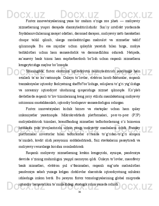 Fintex   innovatsiyalarining   yana   bir   muhim   o‘ziga   xos   jihati   —   moliyaviy
xizmatlarning   yuqori   darajada   shaxsiylashtirilishidir.   Sun’iy   intellekt   yordamida
foydalanuvchilarning xarajat odatlari, daromad darajasi, moliyaviy xatti-harakatlari
chuqur   tahlil   qilinib,   ularga   moslashtirilgan   mahsulot   va   xizmatlar   taklif
qilinmoqda.   Bu   esa   mijozlar   uchun   qulaylik   yaratish   bilan   birga,   moliya
tashkilotlari   uchun   ham   samaradorlik   va   daromadlilikni   oshiradi.   Natijada,
an’anaviy   bank   tizimi   ham   raqobatbardosh   bo‘lish   uchun   raqamli   xizmatlarni
kengaytirishga majbur bo‘lmoqda.
Shuningdek,   fintex   ekotizimi   iqtisodiyotni   rasmiylashtirish   jarayoniga   ham
sezilarli   ta’sir   ko‘rsatmoqda.   Onlayn   to‘lovlar,   elektron   hisob-fakturalar,   raqamli
tranzaksiyalar iqtisodiy faoliyatning shaffof bo‘lishiga, soliqlarni to‘g‘ri yig‘ilishga
va   norasmiy   iqtisodiyot   ulushining   qisqarishiga   xizmat   qilmoqda.   Ko‘plab
davlatlarda raqamli to‘lov tizimlarining keng joriy etilishi mamlakatning moliyaviy
intizomini mustahkamlab, iqtisodiy boshqaruv samaradorligini oshirgan.
Fintex   innovatsiyalari   kichik   biznes   va   startaplar   uchun   ham   qulay
imkoniyatlar   yaratmoqda.   Mikrokreditlash   platformalari,   peer-to-peer   (P2P)
moliyalashtirish   tizimlari,   kraudfanding   xizmatlari   tadbirkorlarning   o‘z   biznesini
boshlashi   yoki   rivojlantirishi   uchun   yangi   moliyaviy   manbalarni   ochdi.   Bunday
platformalar   investorlar   bilan   tadbirkorlar   o‘rtasida   to‘g‘ridan-to‘g‘ri   aloqani
ta’minlab,   kredit   olish   jarayonini   soddalashtiradi,   foiz   stavkalarini   pasaytiradi   va
moliyaviy resurslarga kirishni osonlashtiradi.
Raqamli   moliyaviy   xizmatlarning   keskin   kengayishi,   ayniqsa,   pandemiya
davrida  o‘zining muhimligini  yaqqol  namoyon qildi. Onlayn to‘lovlar, masofaviy
bank   xizmatlari,   elektron   pul   o‘tkazmalari,   raqamli   sug‘urta   mahsulotlari
pandemiya   sabab   yuzaga   kelgan   cheklovlar   sharoitida   iqtisodiyotning   uzluksiz
ishlashiga   imkon   berdi.   Bu   jarayon   fintex   texnologiyalarining   global   miqyosda
iqtisodiy barqarorlikni ta’minlashdagi strategik rolini yanada oshirdi.
36 