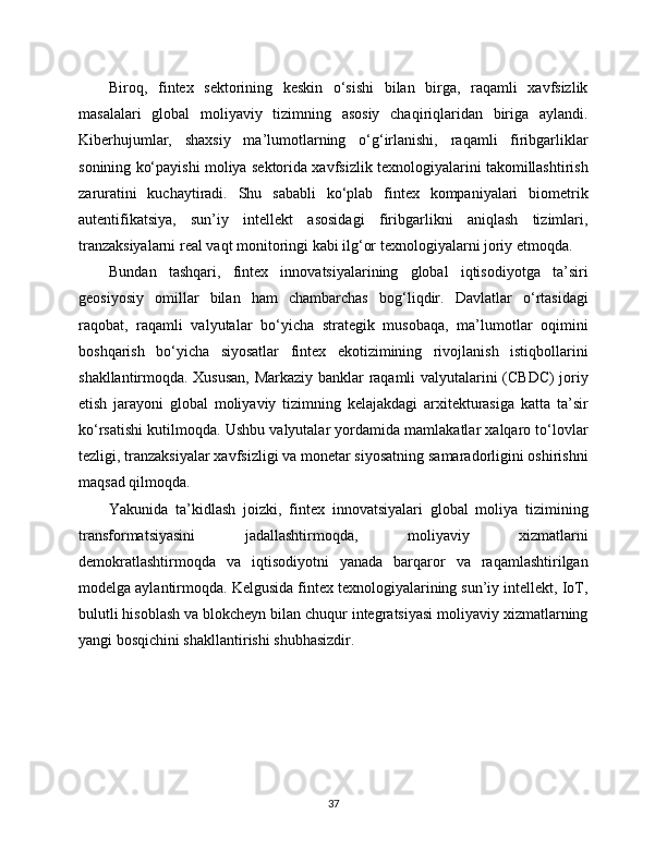 Biroq,   fintex   sektorining   keskin   o‘sishi   bilan   birga,   raqamli   xavfsizlik
masalalari   global   moliyaviy   tizimning   asosiy   chaqiriqlaridan   biriga   aylandi.
Kiberhujumlar,   shaxsiy   ma’lumotlarning   o‘g‘irlanishi,   raqamli   firibgarliklar
sonining ko‘payishi moliya sektorida xavfsizlik texnologiyalarini takomillashtirish
zaruratini   kuchaytiradi.   Shu   sababli   ko‘plab   fintex   kompaniyalari   biometrik
autentifikatsiya,   sun’iy   intellekt   asosidagi   firibgarlikni   aniqlash   tizimlari,
tranzaksiyalarni real vaqt monitoringi kabi ilg‘or texnologiyalarni joriy etmoqda.
Bundan   tashqari,   fintex   innovatsiyalarining   global   iqtisodiyotga   ta’siri
geosiyosiy   omillar   bilan   ham   chambarchas   bog‘liqdir.   Davlatlar   o‘rtasidagi
raqobat,   raqamli   valyutalar   bo‘yicha   strategik   musobaqa,   ma’lumotlar   oqimini
boshqarish   bo‘yicha   siyosatlar   fintex   ekotizimining   rivojlanish   istiqbollarini
shakllantirmoqda. Xususan, Markaziy banklar raqamli valyutalarini (CBDC) joriy
etish   jarayoni   global   moliyaviy   tizimning   kelajakdagi   arxitekturasiga   katta   ta’sir
ko‘rsatishi kutilmoqda. Ushbu valyutalar yordamida mamlakatlar xalqaro to‘lovlar
tezligi, tranzaksiyalar xavfsizligi va monetar siyosatning samaradorligini oshirishni
maqsad qilmoqda.
Yakunida   ta’kidlash   joizki,   fintex   innovatsiyalari   global   moliya   tizimining
transformatsiyasini   jadallashtirmoqda,   moliyaviy   xizmatlarni
demokratlashtirmoqda   va   iqtisodiyotni   yanada   barqaror   va   raqamlashtirilgan
modelga aylantirmoqda. Kelgusida fintex texnologiyalarining sun’iy intellekt, IoT,
bulutli hisoblash va blokcheyn bilan chuqur integratsiyasi moliyaviy xizmatlarning
yangi bosqichini shakllantirishi shubhasizdir.
37 