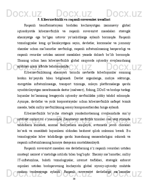 5. Kibеrxavfsizlik va raqamli suverenitet trendlari
Raqamli   transformatsiyani   boshdan   kechirayotgan   zamonaviy   global
iqtisodiyotda   kibеrxavfsizlik   va   raqamli   suverenitet   masalalari   strategik
ahamiyatga   ega   bo‘lgan   ustuvor   yo‘nalishlarga   aylanib   bormoqda.   Raqamli
texnologiyalar   keng   qo‘llanilayotgani   sayin,   davlatlar,   korxonalar   va   jismoniy
shaxslar   uchun   ma’lumotlar   xavfsizligi,   raqamli   infratuzilmaning   barqarorligi   va
raqamli   resurslar   ustidan   nazorat   masalalari   yanada   dolzarb   bo‘lib   bormoqda.
Shuning   uchun   ham   kibеrxavfsizlik   global   miqyosda   iqtisodiy   rivojlanishning
ajralmas qismi sifatida baholanmoqda.
Kibеrxavfsizlikning   ahamiyati   birinchi   navbatda   kibеrhujumlar   sonining
keskin   ko‘payishi   bilan   belgilanadi.   Davlat   organlariga,   moliya   sektoriga,
energetika   infratuzilmasiga,   transport   tizimiga,   onlayn   platformalarga   qarshi
uyushtirilayotgan zararkunanda dastur (malware), fishing, DDoS va boshqa turdagi
hujumlar   ko‘lamining   kengayishi   iqtisodiy   xavfsizlikka   jiddiy   tahdid   solmoqda.
Ayniqsa,   davlatlar   va   yirik   korporatsiyalar   uchun   kibеrxavfsizlik   nafaqat   texnik
masala, balki milliy xavfsizlikning asosiy komponentlaridan biriga aylandi.
Kibеrxavfsizlik   bo‘yicha   strategik   yondashuvlarning   rivojlanishida   sun’iy
intellekt muhim rol o‘ynamoqda. Zamonaviy xavfsizlik tizimlari real vaqt rejimida
tahdidlarni   kuzatadi,   anomal   faoliyatlarni   aniqlaydi,   avtomatik   javob   choralari
ko‘radi   va   murakkab   hujumlarni   oldindan   bashorat   qilish   imkonini   beradi.   Bu
texnologiyalar   kibеr   tahdidlarga   qarshi   kurashning   samaradorligini   oshiradi   va
raqamli infratuzilmaning himoya darajasini mustahkamlaydi.
Raqamli suverenitet masalasi  esa davlatlarning o‘z raqamli resurslari ustidan
mustaqil nazorat o‘rnatishga intilishi bilan bog‘liqdir. Shaxsiy ma’lumotlar, milliy
IT-infratuzilma,   bulutli   texnologiyalar,   internet   trafiklari,   strategik   axborot
oqimlari   ustidan   boshqaruvning   kuchayishi   global   siyosiy-iqtisodiy   muhitda
muhim   tendensiyaga   aylandi.   Raqamli   suverenitet   davlatlarga   ma’lumotlar
38 