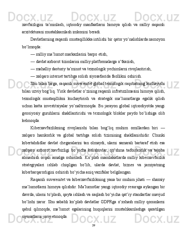 xavfsizligini   ta’minlash,   iqtisodiy   manfaatlarni   himoya   qilish   va   milliy   raqamli
arxitekturani mustahkamlash imkonini beradi.
Davlatlarning raqamli mustaqillikka intilishi bir qator yo‘nalishlarda namoyon
bo‘lmoqda:
— milliy ma’lumot markazlarini barpo etish,
— davlat axborot tizimlarini milliy platformalarga o‘tkazish,
— mahalliy dasturiy ta’minot va texnologik yechimlarni rivojlantirish,
— xalqaro internet tartibga solish siyosatlarida faollikni oshirish.
Shu bilan birga, raqamli suverenitet global texnologik raqobatning kuchayishi
bilan uzviy bog‘liq. Yirik davlatlar o‘zining raqamli infratuzilmasini himoya qilish,
texnologik   mustaqillikni   kuchaytirish   va   strategik   ma’lumotlarga   egalik   qilish
uchun  katta   investitsiyalar   yo‘naltirmoqda.   Bu   jarayon   global   iqtisodiyotda   yangi
geosiyosiy   guruhlarni   shakllantirishi   va   texnologik   bloklar   paydo   bo‘lishiga   olib
kelmoqda.
Kibеrxavfsizlikning   rivojlanishi   bilan   bog‘liq   muhim   omillardan   biri   —
xalqaro   hamkorlik   va   global   tartibga   solish   tizimining   shakllanishidir.   Chunki
kibеrtahdidlar   davlat   chegaralarini   tan   olmaydi,   ularni   samarali   bartaraf   etish   esa
xalqaro   axborot   xavfsizligi   bo‘yicha   kelishuvlar,   qo‘shma   tadbirkorlik   va   tajriba
almashish   orqali   amalga   oshiriladi.   Ko‘plab   mamlakatlarda   milliy   kibеrxavfsizlik
strategiyalari   ishlab   chiqilgan   bo‘lib,   ularda   davlat,   biznes   va   jamiyatning
kibеrbarqarorligini oshirish bo‘yicha aniq vazifalar belgilangan.
Raqamli suverenitet  va kibеrxavfsizlikning yana bir muhim jihati — shaxsiy
ma’lumotlarni himoya qilishdir. Ma’lumotlar yangi iqtisodiy resursga aylangan bir
davrda, ularni to‘plash, qayta ishlash va saqlash bo‘yicha qat’iy standartlar mavjud
bo‘lishi   zarur.  Shu  sababli   ko‘plab  davlatlar  GDPRga   o‘xshash  milliy  qonunlarni
qabul   qilmoqda,   ma’lumot   egalarining   huquqlarini   mustahkamlashga   qaratilgan
siyosatlarni joriy etmoqda.
39 