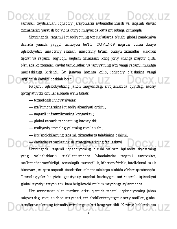 samarali   foydalanish,   iqtisodiy   jarayonlarni   avtomatlashtirish   va   raqamli   davlat
xizmatlarini yaratish bo‘yicha dunyo miqyosida katta musobaqa ketmoqda.
Shuningdek, raqamli iqtisodiyotning tez sur’atlarda o‘sishi global pandemiya
davrida   yanada   yaqqol   namoyon   bo‘ldi.   COVID-19   inqirozi   butun   dunyo
iqtisodiyotini   masofaviy   ishlash,   masofaviy   ta'lim,   onlayn   xizmatlar,   elektron
tijorat   va   raqamli   sog‘liqni   saqlash   tizimlarini   keng   joriy   etishga   majbur   qildi.
Natijada korxonalar, davlat tashkilotlari va jamiyatning o‘zi yangi raqamli muhitga
moslashishga   kirishdi.   Bu   jarayon   hozirga   kelib,   iqtisodiy   o‘sishning   yangi
uyg‘onish davrini boshlab berdi.
Raqamli   iqtisodiyotning   jahon   miqyosidagi   rivojlanishida   quyidagi   asosiy
qo‘zg‘atuvchi omillar alohida o‘rin tutadi:
— texnologik innovatsiyalar;
— ma’lumotlarning iqtisodiy ahamiyati ortishi;
— raqamli infratuzilmaning kengayishi;
— global raqamli raqobatning kuchayishi;
— moliyaviy texnologiyalarning rivojlanishi;
— iste’molchilarning raqamli xizmatlarga talabining oshishi;
— davlatlar raqamlashtirish strategiyalarining faollashuvi.
Shuningdek,   raqamli   iqtisodiyotning   o‘sishi   xalqaro   iqtisodiy   siyosatning
yangi   yo‘nalishlarini   shakllantirmoqda.   Mamlakatlar   raqamli   suverenitet,
ma’lumotlar   xavfsizligi,   texnologik  mustaqillik,   kibеrxavfsizlik,   intellektual   mulk
himoyasi, xalqaro raqamli standartlar kabi masalalarga alohida e’tibor qaratmoqda.
Texnologiyalar   bo‘yicha   geosiyosiy   raqobat   kuchaygan   sari   raqamli   iqtisodiyot
global siyosiy jarayonlarni ham belgilovchi muhim maydonga aylanmoqda.
Shu   munosabat   bilan   mazkur   kirish   qismida   raqamli   iqtisodiyotning   jahon
miqyosidagi rivojlanish xususiyatlari, uni shakllantirayotgan asosiy omillar, global
trendlar va ularning iqtisodiy tizimlarga ta’siri keng yoritildi. Keyingi boblarda esa
4 