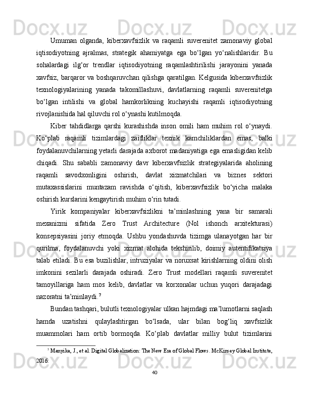 Umuman   olganda,   kibеrxavfsizlik   va   raqamli   suverenitet   zamonaviy   global
iqtisodiyotning   ajralmas,   strategik   ahamiyatga   ega   bo‘lgan   yo‘nalishlaridir.   Bu
sohalardagi   ilg‘or   trendlar   iqtisodiyotning   raqamlashtirilishi   jarayonini   yanada
xavfsiz, barqaror va boshqaruvchan qilishga qaratilgan. Kelgusida kibеrxavfsizlik
texnologiyalarining   yanada   takomillashuvi,   davlatlarning   raqamli   suverenitetga
bo‘lgan   intilishi   va   global   hamkorlikning   kuchayishi   raqamli   iqtisodiyotning
rivojlanishida hal qiluvchi rol o‘ynashi kutilmoqda.
Kibеr   tahdidlarga   qarshi   kurashishda   inson   omili   ham   muhim   rol   o‘ynaydi.
Ko‘plab   raqamli   tizimlardagi   zaifliklar   texnik   kamchiliklardan   emas,   balki
foydalanuvchilarning yetarli darajada axborot madaniyatiga ega emasligidan kelib
chiqadi.   Shu   sababli   zamonaviy   davr   kibеrxavfsizlik   strategiyalarida   aholining
raqamli   savodxonligini   oshirish,   davlat   xizmatchilari   va   biznes   sektori
mutaxassislarini   muntazam   ravishda   o‘qitish,   kibеrxavfsizlik   bo‘yicha   malaka
oshirish kurslarini kengaytirish muhim o‘rin tutadi.
Yirik   kompaniyalar   kibеrxavfsizlikni   ta’minlashning   yana   bir   samarali
mexanizmi   sifatida   Zero   Trust   Architecture   (Nol   ishonch   arxitekturasi)
konsepsiyasini   joriy   etmoqda.   Ushbu   yondashuvda   tizimga   ulanayotgan   har   bir
qurilma,   foydalanuvchi   yoki   xizmat   alohida   tekshirilib,   doimiy   autentifikatsiya
talab etiladi. Bu esa  buzilishlar, intruziyalar va noruxsat  kirishlarning oldini  olish
imkonini   sezilarli   darajada   oshiradi.   Zero   Trust   modellari   raqamli   suverenitet
tamoyillariga   ham   mos   kelib,   davlatlar   va   korxonalar   uchun   yuqori   darajadagi
nazoratni ta’minlaydi. 7
Bundan tashqari, bulutli texnologiyalar ulkan hajmdagi ma’lumotlarni saqlash
hamda   uzatishni   qulaylashtirgan   bo‘lsada,   ular   bilan   bog‘liq   xavfsizlik
muammolari   ham   ortib   bormoqda.   Ko‘plab   davlatlar   milliy   bulut   tizimlarini
7
  Manyika, J., et al. Digital Globalization: The New Era of Global Flows. McKinsey Global Institute,
2016.
40 