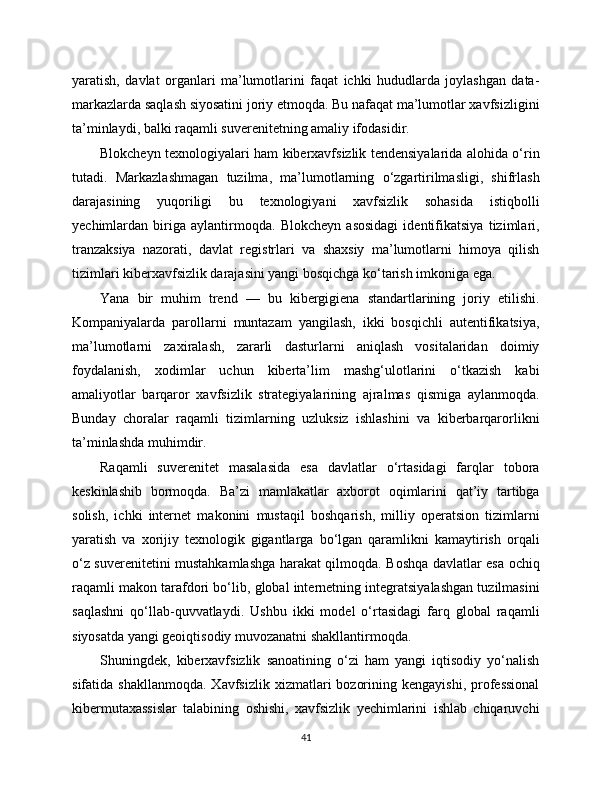 yaratish,   davlat   organlari   ma’lumotlarini   faqat   ichki   hududlarda   joylashgan   data-
markazlarda saqlash siyosatini joriy etmoqda. Bu nafaqat ma’lumotlar xavfsizligini
ta’minlaydi, balki raqamli suverenitetning amaliy ifodasidir.
Blokcheyn texnologiyalari ham kibеrxavfsizlik tendensiyalarida alohida o‘rin
tutadi.   Markazlashmagan   tuzilma,   ma’lumotlarning   o‘zgartirilmasligi,   shifrlash
darajasining   yuqoriligi   bu   texnologiyani   xavfsizlik   sohasida   istiqbolli
yechimlardan   biriga   aylantirmoqda.   Blokcheyn   asosidagi   identifikatsiya   tizimlari,
tranzaksiya   nazorati,   davlat   registrlari   va   shaxsiy   ma’lumotlarni   himoya   qilish
tizimlari kibеrxavfsizlik darajasini yangi bosqichga ko‘tarish imkoniga ega.
Yana   bir   muhim   trend   —   bu   kibеrgigiena   standartlarining   joriy   etilishi.
Kompaniyalarda   parollarni   muntazam   yangilash,   ikki   bosqichli   autentifikatsiya,
ma’lumotlarni   zaxiralash,   zararli   dasturlarni   aniqlash   vositalaridan   doimiy
foydalanish,   xodimlar   uchun   kibеrta’lim   mashg‘ulotlarini   o‘tkazish   kabi
amaliyotlar   barqaror   xavfsizlik   strategiyalarining   ajralmas   qismiga   aylanmoqda.
Bunday   choralar   raqamli   tizimlarning   uzluksiz   ishlashini   va   kibеrbarqarorlikni
ta’minlashda muhimdir.
Raqamli   suverenitet   masalasida   esa   davlatlar   o‘rtasidagi   farqlar   tobora
keskinlashib   bormoqda.   Ba’zi   mamlakatlar   axborot   oqimlarini   qat’iy   tartibga
solish,   ichki   internet   makonini   mustaqil   boshqarish,   milliy   operatsion   tizimlarni
yaratish   va   xorijiy   texnologik   gigantlarga   bo‘lgan   qaramlikni   kamaytirish   orqali
o‘z suverenitetini mustahkamlashga harakat qilmoqda. Boshqa davlatlar esa ochiq
raqamli makon tarafdori bo‘lib, global internetning integratsiyalashgan tuzilmasini
saqlashni   qo‘llab-quvvatlaydi.   Ushbu   ikki   model   o‘rtasidagi   farq   global   raqamli
siyosatda yangi geoiqtisodiy muvozanatni shakllantirmoqda.
Shuningdek,   kibеrxavfsizlik   sanoatining   o‘zi   ham   yangi   iqtisodiy   yo‘nalish
sifatida  shakllanmoqda.   Xavfsizlik  xizmatlari   bozorining  kengayishi,   professional
kibеrmutaxassislar   talabining   oshishi,   xavfsizlik   yechimlarini   ishlab   chiqaruvchi
41 