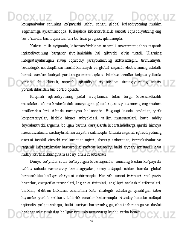 kompaniyalar   sonining   ko‘payishi   ushbu   sohani   global   iqtisodiyotning   muhim
segmentiga   aylantirmoqda.   Kelajakda   kibеrxavfsizlik   sanoati   iqtisodiyotning   eng
tez o‘suvchi tarmoqlaridan biri bo‘lishi prognoz qilinmoqda.
Xulosa   qilib   aytganda,   kibеrxavfsizlik   va   raqamli   suverenitet   jahon   raqamli
iqtisodiyotining   barqaror   rivojlanishida   hal   qiluvchi   o‘rin   tutadi.   Ularning
integratsiyalashgan   rivoji   iqtisodiy   jarayonlarning   uzluksizligini   ta’minlaydi,
texnologik mustaqillikni   mustahkamlaydi   va  global  raqamli  ekotizimning  adolatli
hamda xavfsiz faoliyat  yuritishiga xizmat  qiladi. Mazkur  trendlar  kelgusi  yillarda
yanada   chuqurlashib,   raqamli   iqtisodiyot   siyosati   va   strategiyasining   asosiy
yo‘nalishlaridan biri bo‘lib qoladi.
Raqamli   iqtisodiyotning   jadal   rivojlanishi   bilan   birga   kibеrxavfsizlik
masalalari  tobora  keskinlashib   borayotgani   global   iqtisodiy   tizimning  eng  muhim
omillaridan   biri   sifatida   namoyon   bo‘lmoqda.   Bugungi   kunda   davlatlar,   yirik
korporatsiyalar,   kichik   biznes   subyektlari,   ta’lim   muassasalari,   hatto   oddiy
foydalanuvchilargacha   bo‘lgan   barcha   darajalarda  kibеrtahdidlarga  qarshi   himoya
mexanizmlarini kuchaytirish zaruriyati sezilmoqda. Chunki raqamli iqtisodiyotning
asosini   tashkil   etuvchi   ma’lumotlar   oqimi,   shaxsiy   axborotlar,   tranzaksiyalar   va
raqamli infratuzilmalar barqarorligi nafaqat  iqtisodiy, balki siyosiy mustaqillik va
milliy xavfsizlikning ham asosiy omili hisoblanadi.
Dunyo bo‘yicha  sodir  bo‘layotgan kibеrhujumlar  sonining  keskin  ko‘payishi
ushbu   sohada   zamonaviy   texnologiyalar,   ilmiy-tadqiqot   ishlari   hamda   global
hamkorlikka   bo‘lgan   ehtiyojni   oshirmoqda.   Har   yili   sanoat   tizimlari,   moliyaviy
bozorlar, energetika tarmoqlari, logistika tizimlari, sog‘liqni saqlash platformalari,
banklar,   elektron   hukumat   xizmatlari   kabi   strategik   sohalarga   qaratilgan   kibеr
hujumlar   yuzlab   milliard   dollarlik   zararlar   keltirmoqda.   Bunday   holatlar   nafaqat
iqtisodiy   yo‘qotishlarga,   balki   jamiyat   barqarorligiga,   aholi   ishonchiga   va   davlat
boshqaruvi tizimlariga bo‘lgan umumiy tasavvurga kuchli zarba beradi.
42 