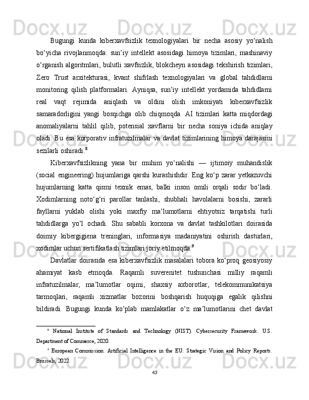 Bugungi   kunda   kibеrxavfsizlik   texnologiyalari   bir   necha   asosiy   yo‘nalish
bo‘yicha   rivojlanmoqda:   sun’iy   intellekt   asosidagi   himoya   tizimlari,   mashinaviy
o‘rganish  algoritmlari, bulutli  xavfsizlik, blokcheyn  asosidagi  tekshirish tizimlari,
Zero   Trust   arxitekturasi,   kvant   shifrlash   texnologiyalari   va   global   tahdidlarni
monitoring   qilish   platformalari.   Ayniqsa,   sun’iy   intellekt   yordamida   tahdidlarni
real   vaqt   rejimida   aniqlash   va   oldini   olish   imkoniyati   kibеrxavfsizlik
samaradorligini   yangi   bosqichga   olib   chiqmoqda.   AI   tizimlari   katta   miqdordagi
anomaliyalarni   tahlil   qilib,   potensial   xavflarni   bir   necha   soniya   ichida   aniqlay
oladi. Bu  esa   korporativ infratuzilmalar   va davlat   tizimlarining  himoya darajasini
sezilarli oshiradi. 8
Kibеrxavfsizlikning   yana   bir   muhim   yo‘nalishi   —   ijtimoiy   muhandislik
(social   engineering)   hujumlariga   qarshi   kurashishdir.   Eng   ko‘p   zarar   yetkazuvchi
hujumlarning   katta   qismi   texnik   emas,   balki   inson   omili   orqali   sodir   bo‘ladi.
Xodimlarning   noto‘g‘ri   parollar   tanlashi,   shubhali   havolalarni   bosishi,   zararli
fayllarni   yuklab   olishi   yoki   maxfiy   ma’lumotlarni   ehtiyotsiz   tarqatishi   turli
tahdidlarga   yo‘l   ochadi.   Shu   sababli   korxona   va   davlat   tashkilotlari   doirasida
doimiy   kibergigiena   treninglari,   informasiya   madaniyatini   oshirish   dasturlari,
xodimlar uchun sertifikatlash tizimlari joriy etilmoqda. 9
Davlatlar   doirasida   esa   kibеrxavfsizlik   masalalari   tobora   ko‘proq   geosiyosiy
ahamiyat   kasb   etmoqda.   Raqamli   suverenitet   tushunchasi   milliy   raqamli
infratuzilmalar,   ma’lumotlar   oqimi,   shaxsiy   axborotlar,   telekommunikatsiya
tarmoqlari,   raqamli   xizmatlar   bozorini   boshqarish   huquqiga   egalik   qilishni
bildiradi.   Bugungi   kunda   ko‘plab   mamlakatlar   o‘z   ma’lumotlarini   chet   davlat
8
  National   Institute   of   Standards   and   Technology   (NIST).   Cybersecurity   Framework.   U.S.
Department of Commerce, 2020.
9
  European   Commission.   Artificial   Intelligence   in   the   EU:   Strategic   Vision   and   Policy   Reports.
Brussels, 2022.
43 