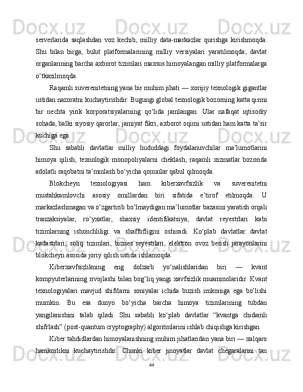 serverlarida   saqlashdan   voz   kechib,   milliy   data-markazlar   qurishga   kirishmoqda.
Shu   bilan   birga,   bulut   platformalarining   milliy   versiyalari   yaratilmoqda,   davlat
organlarining barcha axborot tizimlari maxsus himoyalangan milliy platformalarga
o‘tkazilmoqda.
Raqamli suverenitetning yana bir muhim jihati — xorijiy texnologik gigantlar
ustidan nazoratni kuchaytirishdir. Bugungi global texnologik bozorning katta qismi
bir   nechta   yirik   korporatsiyalarning   qo‘lida   jamlangan.   Ular   nafaqat   iqtisodiy
sohada, balki siyosiy qarorlar, jamiyat fikri, axborot oqimi ustidan ham katta ta’sir
kuchiga ega.
Shu   sababli   davlatlar   milliy   hududdagi   foydalanuvchilar   ma’lumotlarini
himoya   qilish,   texnologik   monopoliyalarni   cheklash,   raqamli   xizmatlar   bozorida
adolatli raqobatni ta’minlash bo‘yicha qonunlar qabul qilmoqda.
Blokcheyn   texnologiyasi   ham   kibеrxavfsizlik   va   suverenitetni
mustahkamlovchi   asosiy   omillardan   biri   sifatida   e’tirof   etilmoqda.   U
markazlashmagan va o‘zgartirib bo‘lmaydigan ma’lumotlar bazasini yaratish orqali
tranzaksiyalar,   ro‘yxatlar,   shaxsiy   identifikatsiya,   davlat   reyestrlari   kabi
tizimlarning   ishonchliligi   va   shaffofligini   oshiradi.   Ko‘plab   davlatlar   davlat
kadastrlari,   soliq   tizimlari,   biznes   reyestrlari,   elektron   ovoz   berish   jarayonlarini
blokcheyn asosida joriy qilish ustida ishlamoqda.
Kibеrxavfsizlikning   eng   dolzarb   yo‘nalishlaridan   biri   —   kvant
kompyuterlarining rivojlashi bilan bog‘liq yangi xavfsizlik muammolaridir. Kvant
texnologiyalari   mavjud   shifrlarni   soniyalar   ichida   buzish   imkoniga   ega   bo‘lishi
mumkin.   Bu   esa   dunyo   bo‘yicha   barcha   himoya   tizimlarining   tubdan
yangilanishini   talab   qiladi.   Shu   sababli   ko‘plab   davlatlar   “kvantga   chidamli
shifrlash” (post-quantum cryptography) algoritmlarini ishlab chiqishga kirishgan.
Kibеr tahdidlardan himoyalanishning muhim jihatlaridan yana biri — xalqaro
hamkorlikni   kuchaytirishdir.   Chunki   kibеr   jinoyatlar   davlat   chegaralarini   tan
44 