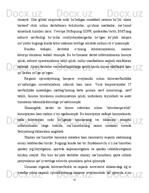 olmaydi.   Ular   global   miqyosda   sodir   bo‘ladigan   murakkab   jarayon   bo‘lib,   ularni
bartaraf   etish   uchun   davlatlararo   kelishuvlar,   qo‘shma   markazlar,   ma’lumot
almashish tizimlari zarur. Yevropa Ittifoqining GDPR qoidasidan tortib, BMTning
axborot   xavfsizligi   bo‘yicha   rezolyutsiyalarigacha   bo‘lgan   ko‘plab   xalqaro
me’yorlar bugungi kunda kibеr makonni tartibga solishda muhim rol o‘ynamoqda.
Bundan   tashqari,   davlatlar   o‘zining   kibеrarmiyalarini,   maxsus
kibеrqo‘shinlarini tashkil etmoqda. Bu bo‘linmalar davlat infratuzilmasini himoya
qilish, axborot operatsiyalarini tahlil qilish, milliy manfaatlarni saqlash vazifalarini
bajaradi. Ayrim davlatlar esa kibеrhujumlarga qarshi qarshi-hujum taktikasini ham
qo‘llashni yo‘lga qo‘ygan.
Raqamli   iqtisodiyotning   barqaror   rivojlanishi   uchun   kibеrxavfsizlikka
yo‘naltirilgan   investitsiyalarni   oshirish   ham   zarur.   Yirik   korporatsiyalar   IT
xavfsizlikka   ajratadigan   mablag‘larning   katta   qismini   xavf   monitoringi,   xavf
tahlili,   himoya   tizimlarini   modernizatsiya   qilish,   xodimlarni   tayyorlash   va   audit
tizimlarini takomillashtirishga yo‘naltirmoqda.
Shuningdek,   davlat   va   biznes   sektorlari   uchun   “kibеrbarqarorlik”
konsepsiyasi ham muhim o‘rin egallamoqda. Bu konsepsiya nafaqat himoyalanish,
balki   kibеrhujum   sodir   bo‘lganda   tizimlarning   tez   tiklanishi,   muqobil
infratuzilmalar   ishga   tushishi,   ma’lumotlarning   zaxira   nusxalari   asosida
faoliyatning tiklanishini anglatadi.
Shaxsiy   ma’lumotlar   himoyasi   masalasi   ham   zamonaviy  raqamli   makonning
asosiy talablaridan biridir. Bugungi kunda har bir foydalanuvchi o‘z ma’lumotlari
qanday   yig‘ilayotganini,   qayerda   saqlanayotganini   va   qanday   ishlatilayotganini
bilishni   istaydi.   Shu   bois   ko‘plab   davlatlar   shaxsiy   ma’lumotlarni   qayta   ishlash
jarayonlarini qat’iy tartibga soluvchi qonunlarni qabul qilmoqda.
Umuman   olganda,   kibеrxavfsizlik   va   raqamli   suverenitet   sohalaridagi   ilg‘or
trendlar   jahon   raqamli   iqtisodiyotining   barqaror   rivojlanishida   hal   qiluvchi   o‘rin
45 