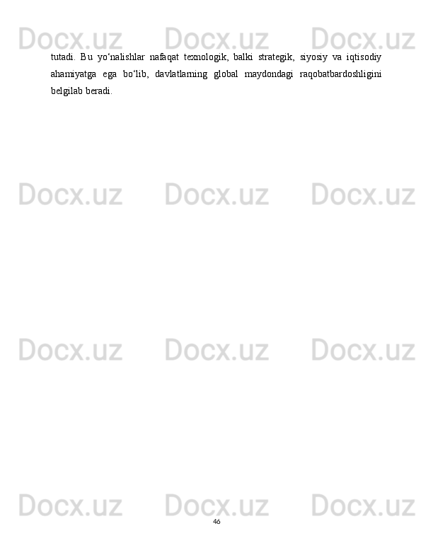tutadi.   Bu   yo‘nalishlar   nafaqat   texnologik,   balki   strategik,   siyosiy   va   iqtisodiy
ahamiyatga   ega   bo‘lib,   davlatlarning   global   maydondagi   raqobatbardoshligini
belgilab beradi.
46 