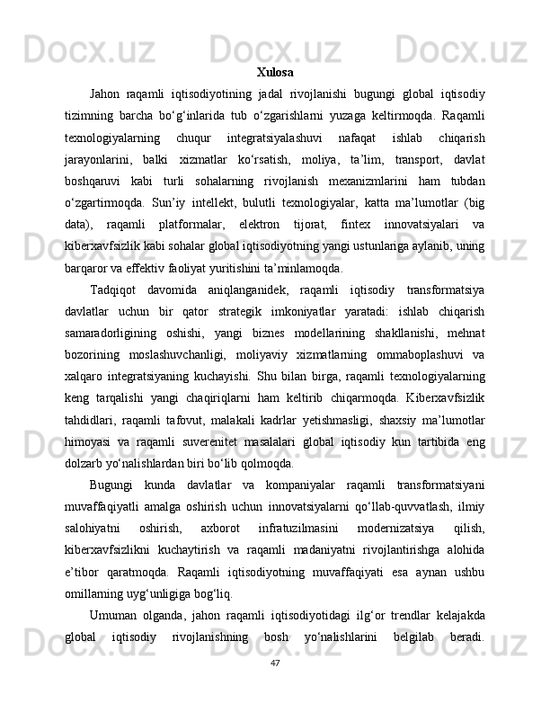 Xulosa
Jahon   raqamli   iqtisodiyotining   jadal   rivojlanishi   bugungi   global   iqtisodiy
tizimning   barcha   bo‘g‘inlarida   tub   o‘zgarishlarni   yuzaga   keltirmoqda.   Raqamli
texnologiyalarning   chuqur   integratsiyalashuvi   nafaqat   ishlab   chiqarish
jarayonlarini,   balki   xizmatlar   ko‘rsatish,   moliya,   ta’lim,   transport,   davlat
boshqaruvi   kabi   turli   sohalarning   rivojlanish   mexanizmlarini   ham   tubdan
o‘zgartirmoqda.   Sun’iy   intellekt,   bulutli   texnologiyalar,   katta   ma’lumotlar   (big
data),   raqamli   platformalar,   elektron   tijorat,   fintex   innovatsiyalari   va
kibеrxavfsizlik kabi sohalar global iqtisodiyotning yangi ustunlariga aylanib, uning
barqaror va effektiv faoliyat yuritishini ta’minlamoqda.
Tadqiqot   davomida   aniqlanganidek,   raqamli   iqtisodiy   transformatsiya
davlatlar   uchun   bir   qator   strategik   imkoniyatlar   yaratadi:   ishlab   chiqarish
samaradorligining   oshishi,   yangi   biznes   modellarining   shakllanishi,   mehnat
bozorining   moslashuvchanligi,   moliyaviy   xizmatlarning   ommaboplashuvi   va
xalqaro   integratsiyaning   kuchayishi.   Shu   bilan   birga,   raqamli   texnologiyalarning
keng   tarqalishi   yangi   chaqiriqlarni   ham   keltirib   chiqarmoqda.   Kibеrxavfsizlik
tahdidlari,   raqamli   tafovut,   malakali   kadrlar   yetishmasligi,   shaxsiy   ma’lumotlar
himoyasi   va   raqamli   suverenitet   masalalari   global   iqtisodiy   kun   tartibida   eng
dolzarb yo‘nalishlardan biri bo‘lib qolmoqda.
Bugungi   kunda   davlatlar   va   kompaniyalar   raqamli   transformatsiyani
muvaffaqiyatli   amalga   oshirish   uchun   innovatsiyalarni   qo‘llab-quvvatlash,   ilmiy
salohiyatni   oshirish,   axborot   infratuzilmasini   modernizatsiya   qilish,
kibеrxavfsizlikni   kuchaytirish   va   raqamli   madaniyatni   rivojlantirishga   alohida
e’tibor   qaratmoqda.   Raqamli   iqtisodiyotning   muvaffaqiyati   esa   aynan   ushbu
omillarning uyg‘unligiga bog‘liq.
Umuman   olganda,   jahon   raqamli   iqtisodiyotidagi   ilg‘or   trendlar   kelajakda
global   iqtisodiy   rivojlanishning   bosh   yo‘nalishlarini   belgilab   beradi.
47 