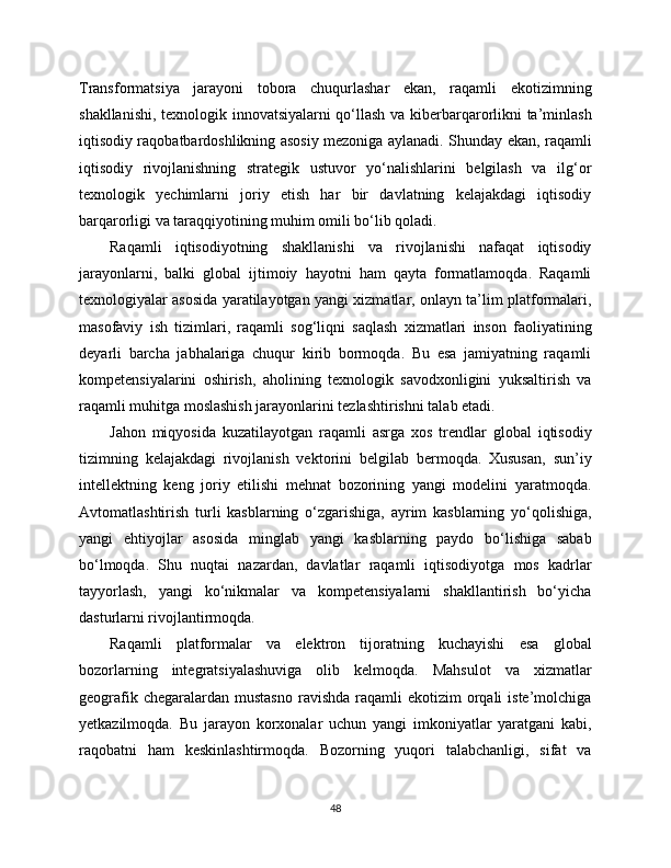 Transformatsiya   jarayoni   tobora   chuqurlashar   ekan,   raqamli   ekotizimning
shakllanishi, texnologik innovatsiyalarni qo‘llash va kibеrbarqarorlikni ta’minlash
iqtisodiy raqobatbardoshlikning asosiy mezoniga aylanadi. Shunday ekan, raqamli
iqtisodiy   rivojlanishning   strategik   ustuvor   yo‘nalishlarini   belgilash   va   ilg‘or
texnologik   yechimlarni   joriy   etish   har   bir   davlatning   kelajakdagi   iqtisodiy
barqarorligi va taraqqiyotining muhim omili bo‘lib qoladi.
Raqamli   iqtisodiyotning   shakllanishi   va   rivojlanishi   nafaqat   iqtisodiy
jarayonlarni,   balki   global   ijtimoiy   hayotni   ham   qayta   formatlamoqda.   Raqamli
texnologiyalar asosida yaratilayotgan yangi xizmatlar, onlayn ta’lim platformalari,
masofaviy   ish   tizimlari,   raqamli   sog‘liqni   saqlash   xizmatlari   inson   faoliyatining
deyarli   barcha   jabhalariga   chuqur   kirib   bormoqda.   Bu   esa   jamiyatning   raqamli
kompetensiyalarini   oshirish,   aholining   texnologik   savodxonligini   yuksaltirish   va
raqamli muhitga moslashish jarayonlarini tezlashtirishni talab etadi.
Jahon   miqyosida   kuzatilayotgan   raqamli   asrga   xos   trendlar   global   iqtisodiy
tizimning   kelajakdagi   rivojlanish   vektorini   belgilab   bermoqda.   Xususan,   sun’iy
intellektning   keng   joriy   etilishi   mehnat   bozorining   yangi   modelini   yaratmoqda.
Avtomatlashtirish   turli   kasblarning   o‘zgarishiga,   ayrim   kasblarning   yo‘qolishiga,
yangi   ehtiyojlar   asosida   minglab   yangi   kasblarning   paydo   bo‘lishiga   sabab
bo‘lmoqda.   Shu   nuqtai   nazardan,   davlatlar   raqamli   iqtisodiyotga   mos   kadrlar
tayyorlash,   yangi   ko‘nikmalar   va   kompetensiyalarni   shakllantirish   bo‘yicha
dasturlarni rivojlantirmoqda.
Raqamli   platformalar   va   elektron   tijoratning   kuchayishi   esa   global
bozorlarning   integratsiyalashuviga   olib   kelmoqda.   Mahsulot   va   xizmatlar
geografik  chegaralardan mustasno   ravishda   raqamli   ekotizim  orqali  iste’molchiga
yetkazilmoqda.   Bu   jarayon   korxonalar   uchun   yangi   imkoniyatlar   yaratgani   kabi,
raqobatni   ham   keskinlashtirmoqda.   Bozorning   yuqori   talabchanligi,   sifat   va
48 