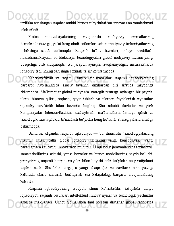 tezlikka asoslangan raqobat muhiti biznes subyektlaridan innovatsion yondashuvni
talab qiladi.
Fintex   innovatsiyalarining   rivojlanishi   moliyaviy   xizmatlarning
demokratlashuviga, ya’ni keng aholi qatlamlari uchun moliyaviy imkoniyatlarning
ochilishiga   sabab   bo‘lmoqda.   Raqamli   to‘lov   tizimlari,   onlayn   kreditlash,
mikrotransaksiyalar   va   blokcheyn   texnologiyalari   global   moliyaviy   tizimni   yangi
bosqichga   olib   chiqmoqda.   Bu   jarayon   ayniqsa   rivojlanayotgan   mamlakatlarda
iqtisodiy faollikning oshishiga sezilarli ta’sir ko‘rsatmoqda.
Kibеrxavfsizlik   va   raqamli   suverenitet   masalalari   raqamli   iqtisodiyotning
barqaror   rivojlanishida   asosiy   tayanch   omillardan   biri   sifatida   maydonga
chiqmoqda.  Ma’lumotlar   global   miqyosda  strategik  resursga   aylangan  bir   paytda,
ularni   himoya   qilish,   saqlash,   qayta   ishlash   va   ulardan   foydalanish   siyosatlari
iqtisodiy   xavfsizlik   bilan   bevosita   bog‘liq.   Shu   sababli   davlatlar   va   yirik
kompaniyalar   kibеrxavfsizlikni   kuchaytirish,   ma’lumotlarni   himoya   qilish   va
texnologik mustaqillikni ta’minlash bo‘yicha keng ko‘lamli strategiyalarni amalga
oshirmoqda.
Umuman   olganda,   raqamli   iqtisodiyot   —   bu   shunchaki   texnologiyalarning
majmui   emas,   balki   global   iqtisodiy   tizimning   yangi   konsepsiyasi,   yangi
paradigmada ishlovchi innovatsion muhitdir. U iqtisodiy jarayonlarning tezlashuvi,
samaradorlikning   oshishi,   yangi   bozorlar   va   biznes   modellarning   paydo   bo‘lishi,
jamiyatning  raqamli  kompetensiyalar   bilan  boyishi  kabi  ko‘plab  ijobiy  natijalarni
taqdim   etadi.   Shu   bilan   birga,   u   yangi   chaqiriqlar   va   xavflarni   ham   yuzaga
keltiradi,   ularni   samarali   boshqarish   esa   kelajakdagi   barqaror   rivojlanishning
kalitidir.
Raqamli   iqtisodiyotning   istiqboli   shuni   ko‘rsatadiki,   kelajakda   dunyo
iqtisodiyoti   raqamli   resurslar,   intellektual   innovatsiyalar   va   texnologik   yechimlar
asosida   shakllanadi.   Ushbu   yo‘nalishda   faol   bo‘lgan   davlatlar   global   raqobatda
49 