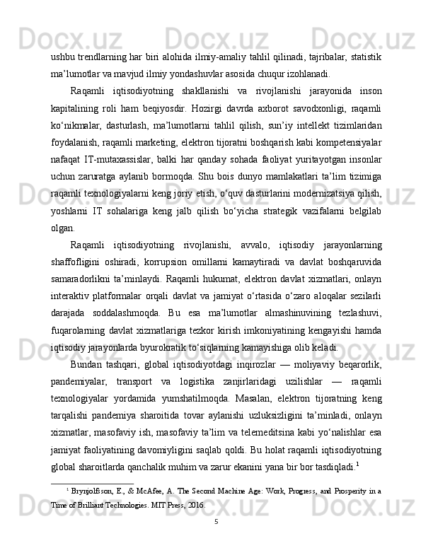 ushbu trendlarning har biri alohida ilmiy-amaliy tahlil qilinadi, tajribalar, statistik
ma’lumotlar va mavjud ilmiy yondashuvlar asosida chuqur izohlanadi.
Raqamli   iqtisodiyotning   shakllanishi   va   rivojlanishi   jarayonida   inson
kapitalining   roli   ham   beqiyosdir.   Hozirgi   davrda   axborot   savodxonligi,   raqamli
ko‘nikmalar,   dasturlash,   ma’lumotlarni   tahlil   qilish,   sun’iy   intellekt   tizimlaridan
foydalanish, raqamli marketing, elektron tijoratni boshqarish kabi kompetensiyalar
nafaqat   IT-mutaxassislar,   balki   har   qanday   sohada   faoliyat   yuritayotgan   insonlar
uchun   zaruratga   aylanib   bormoqda.   Shu   bois   dunyo   mamlakatlari   ta’lim   tizimiga
raqamli texnologiyalarni keng joriy etish, o‘quv dasturlarini modernizatsiya qilish,
yoshlarni   IT   sohalariga   keng   jalb   qilish   bo‘yicha   strategik   vazifalarni   belgilab
olgan.
Raqamli   iqtisodiyotning   rivojlanishi,   avvalo,   iqtisodiy   jarayonlarning
shaffofligini   oshiradi,   korrupsion   omillarni   kamaytiradi   va   davlat   boshqaruvida
samaradorlikni   ta’minlaydi.   Raqamli   hukumat,   elektron   davlat   xizmatlari,   onlayn
interaktiv   platformalar   orqali   davlat   va   jamiyat   o‘rtasida   o‘zaro   aloqalar   sezilarli
darajada   soddalashmoqda.   Bu   esa   ma’lumotlar   almashinuvining   tezlashuvi,
fuqarolarning   davlat   xizmatlariga   tezkor   kirish   imkoniyatining   kengayishi   hamda
iqtisodiy jarayonlarda byurokratik to‘siqlarning kamayishiga olib keladi.
Bundan   tashqari,   global   iqtisodiyotdagi   inqirozlar   —   moliyaviy   beqarorlik,
pandemiyalar,   transport   va   logistika   zanjirlaridagi   uzilishlar   —   raqamli
texnologiyalar   yordamida   yumshatilmoqda.   Masalan,   elektron   tijoratning   keng
tarqalishi   pandemiya   sharoitida   tovar   aylanishi   uzluksizligini   ta’minladi,   onlayn
xizmatlar,  masofaviy  ish,  masofaviy  ta’lim   va  telemeditsina   kabi   yo‘nalishlar   esa
jamiyat faoliyatining davomiyligini saqlab qoldi. Bu holat raqamli iqtisodiyotning
global sharoitlarda qanchalik muhim va zarur ekanini yana bir bor tasdiqladi. 1
1
  Brynjolfsson,   E.,   &   McAfee,   A.   The   Second   Machine   Age:   Work,   Progress,   and   Prosperity   in   a
Time of Brilliant Technologies. MIT Press, 2016.
5 