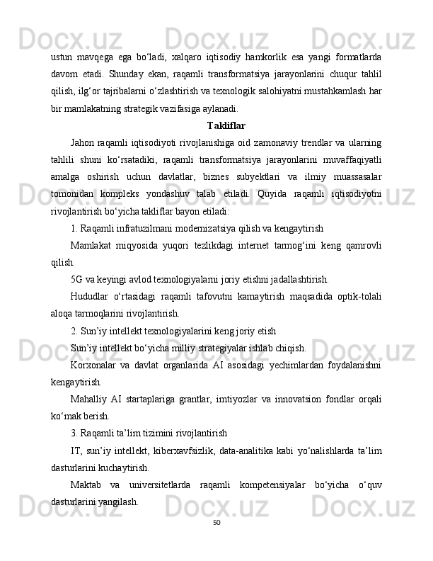 ustun   mavqega   ega   bo‘ladi,   xalqaro   iqtisodiy   hamkorlik   esa   yangi   formatlarda
davom   etadi.   Shunday   ekan,   raqamli   transformatsiya   jarayonlarini   chuqur   tahlil
qilish, ilg‘or tajribalarni o‘zlashtirish va texnologik salohiyatni mustahkamlash har
bir mamlakatning strategik vazifasiga aylanadi.
Takliflar
Jahon   raqamli   iqtisodiyoti   rivojlanishiga   oid   zamonaviy   trendlar   va   ularning
tahlili   shuni   ko‘rsatadiki,   raqamli   transformatsiya   jarayonlarini   muvaffaqiyatli
amalga   oshirish   uchun   davlatlar,   biznes   subyektlari   va   ilmiy   muassasalar
tomonidan   kompleks   yondashuv   talab   etiladi.   Quyida   raqamli   iqtisodiyotni
rivojlantirish bo‘yicha takliflar bayon etiladi:
1. Raqamli infratuzilmani modernizatsiya qilish va kengaytirish
Mamlakat   miqyosida   yuqori   tezlikdagi   internet   tarmog‘ini   keng   qamrovli
qilish.
5G va keyingi avlod texnologiyalarni joriy etishni jadallashtirish.
Hududlar   o‘rtasidagi   raqamli   tafovutni   kamaytirish   maqsadida   optik-tolali
aloqa tarmoqlarini rivojlantirish.
2. Sun’iy intellekt texnologiyalarini keng joriy etish
Sun’iy intellekt bo‘yicha milliy strategiyalar ishlab chiqish.
Korxonalar   va   davlat   organlarida   AI   asosidagi   yechimlardan   foydalanishni
kengaytirish.
Mahalliy   AI   startaplariga   grantlar,   imtiyozlar   va   innovatsion   fondlar   orqali
ko‘mak berish.
3. Raqamli ta’lim tizimini rivojlantirish
IT,   sun’iy   intellekt,   kibеrxavfsizlik,   data-analitika   kabi   yo‘nalishlarda   ta’lim
dasturlarini kuchaytirish.
Maktab   va   universitetlarda   raqamli   kompetensiyalar   bo‘yicha   o‘quv
dasturlarini yangilash.
50 