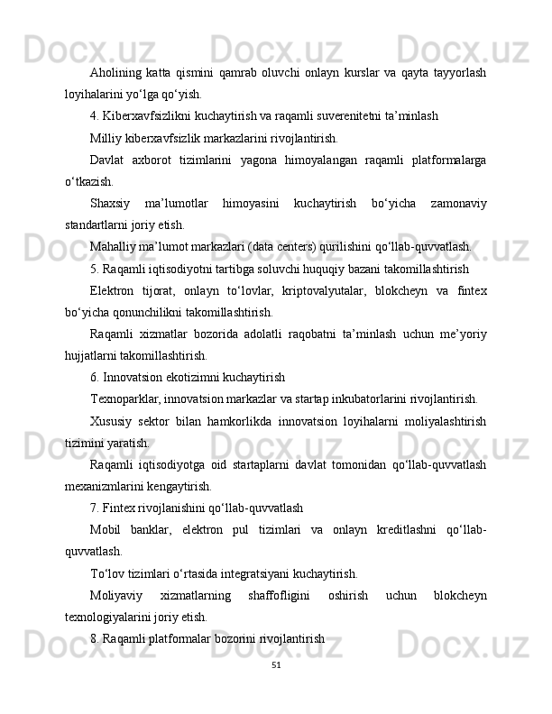 Aholining   katta   qismini   qamrab   oluvchi   onlayn   kurslar   va   qayta   tayyorlash
loyihalarini yo‘lga qo‘yish.
4. Kibеrxavfsizlikni kuchaytirish va raqamli suverenitetni ta’minlash
Milliy kibеrxavfsizlik markazlarini rivojlantirish.
Davlat   axborot   tizimlarini   yagona   himoyalangan   raqamli   platformalarga
o‘tkazish.
Shaxsiy   ma’lumotlar   himoyasini   kuchaytirish   bo‘yicha   zamonaviy
standartlarni joriy etish.
Mahalliy ma’lumot markazlari (data centers) qurilishini qo‘llab-quvvatlash.
5. Raqamli iqtisodiyotni tartibga soluvchi huquqiy bazani takomillashtirish
Elektron   tijorat,   onlayn   to‘lovlar,   kriptovalyutalar,   blokcheyn   va   fintex
bo‘yicha qonunchilikni takomillashtirish.
Raqamli   xizmatlar   bozorida   adolatli   raqobatni   ta’minlash   uchun   me’yoriy
hujjatlarni takomillashtirish.
6. Innovatsion ekotizimni kuchaytirish
Texnoparklar, innovatsion markazlar va startap inkubatorlarini rivojlantirish.
Xususiy   sektor   bilan   hamkorlikda   innovatsion   loyihalarni   moliyalashtirish
tizimini yaratish.
Raqamli   iqtisodiyotga   oid   startaplarni   davlat   tomonidan   qo‘llab-quvvatlash
mexanizmlarini kengaytirish.
7. Fintex rivojlanishini qo‘llab-quvvatlash
Mobil   banklar,   elektron   pul   tizimlari   va   onlayn   kreditlashni   qo‘llab-
quvvatlash.
To‘lov tizimlari o‘rtasida integratsiyani kuchaytirish.
Moliyaviy   xizmatlarning   shaffofligini   oshirish   uchun   blokcheyn
texnologiyalarini joriy etish.
8. Raqamli platformalar bozorini rivojlantirish
51 