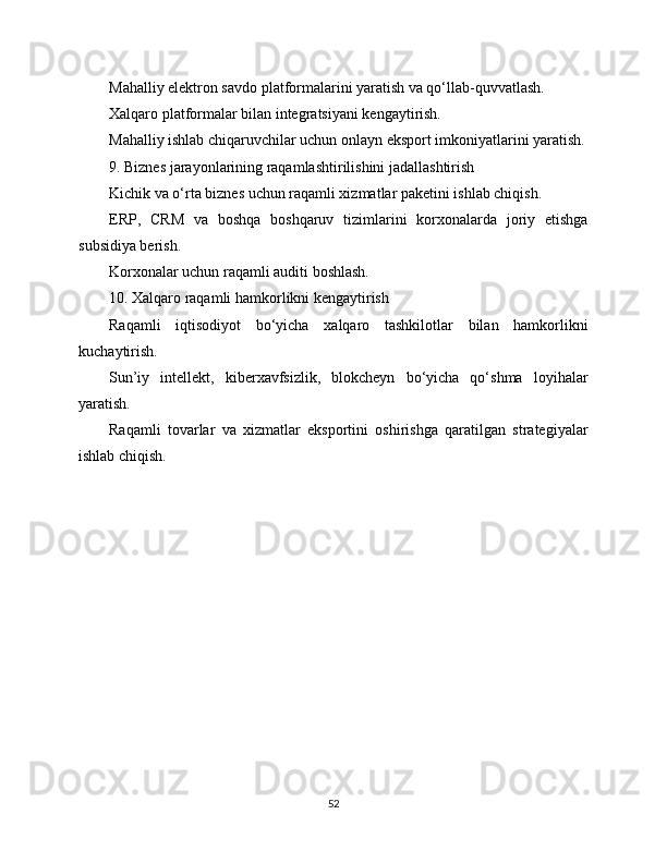 Mahalliy elektron savdo platformalarini yaratish va qo‘llab-quvvatlash.
Xalqaro platformalar bilan integratsiyani kengaytirish.
Mahalliy ishlab chiqaruvchilar uchun onlayn eksport imkoniyatlarini yaratish.
9. Biznes jarayonlarining raqamlashtirilishini jadallashtirish
Kichik va o‘rta biznes uchun raqamli xizmatlar paketini ishlab chiqish.
ERP,   CRM   va   boshqa   boshqaruv   tizimlarini   korxonalarda   joriy   etishga
subsidiya berish.
Korxonalar uchun raqamli auditi boshlash.
10. Xalqaro raqamli hamkorlikni kengaytirish
Raqamli   iqtisodiyot   bo‘yicha   xalqaro   tashkilotlar   bilan   hamkorlikni
kuchaytirish.
Sun’iy   intellekt,   kibеrxavfsizlik,   blokcheyn   bo‘yicha   qo‘shma   loyihalar
yaratish.
Raqamli   tovarlar   va   xizmatlar   eksportini   oshirishga   qaratilgan   strategiyalar
ishlab chiqish.
 
52 